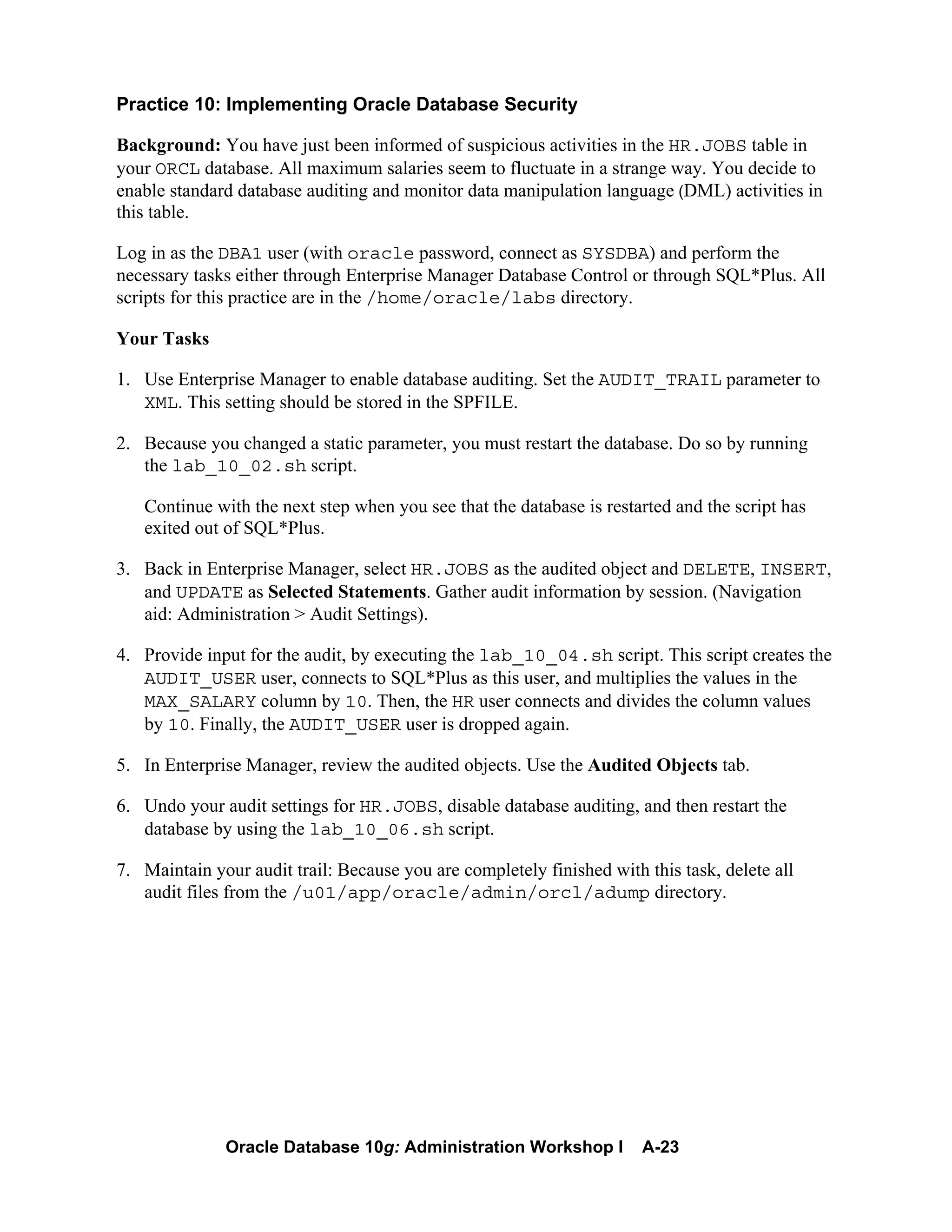 Oracle Database 10g: Administration Workshop I A-23
Practice 10: Implementing Oracle Database Security
Background: You have just been informed of suspicious activities in the HR.JOBS table in
your ORCL database. All maximum salaries seem to fluctuate in a strange way. You decide to
enable standard database auditing and monitor data manipulation language (DML) activities in
this table.
Log in as the DBA1 user (with oracle password, connect as SYSDBA) and perform the
necessary tasks either through Enterprise Manager Database Control or through SQL*Plus. All
scripts for this practice are in the /home/oracle/labs directory.
Your Tasks
1. Use Enterprise Manager to enable database auditing. Set the AUDIT_TRAIL parameter to
XML. This setting should be stored in the SPFILE.
2. Because you changed a static parameter, you must restart the database. Do so by running
the lab_10_02.sh script.
Continue with the next step when you see that the database is restarted and the script has
exited out of SQL*Plus.
3. Back in Enterprise Manager, select HR.JOBS as the audited object and DELETE, INSERT,
and UPDATE as Selected Statements. Gather audit information by session. (Navigation
aid: Administration > Audit Settings).
4. Provide input for the audit, by executing the lab_10_04.sh script. This script creates the
AUDIT_USER user, connects to SQL*Plus as this user, and multiplies the values in the
MAX_SALARY column by 10. Then, the HR user connects and divides the column values
by 10. Finally, the AUDIT_USER user is dropped again.
5. In Enterprise Manager, review the audited objects. Use the Audited Objects tab.
6. Undo your audit settings for HR.JOBS, disable database auditing, and then restart the
database by using the lab_10_06.sh script.
7. Maintain your audit trail: Because you are completely finished with this task, delete all
audit files from the /u01/app/oracle/admin/orcl/adump directory.
 