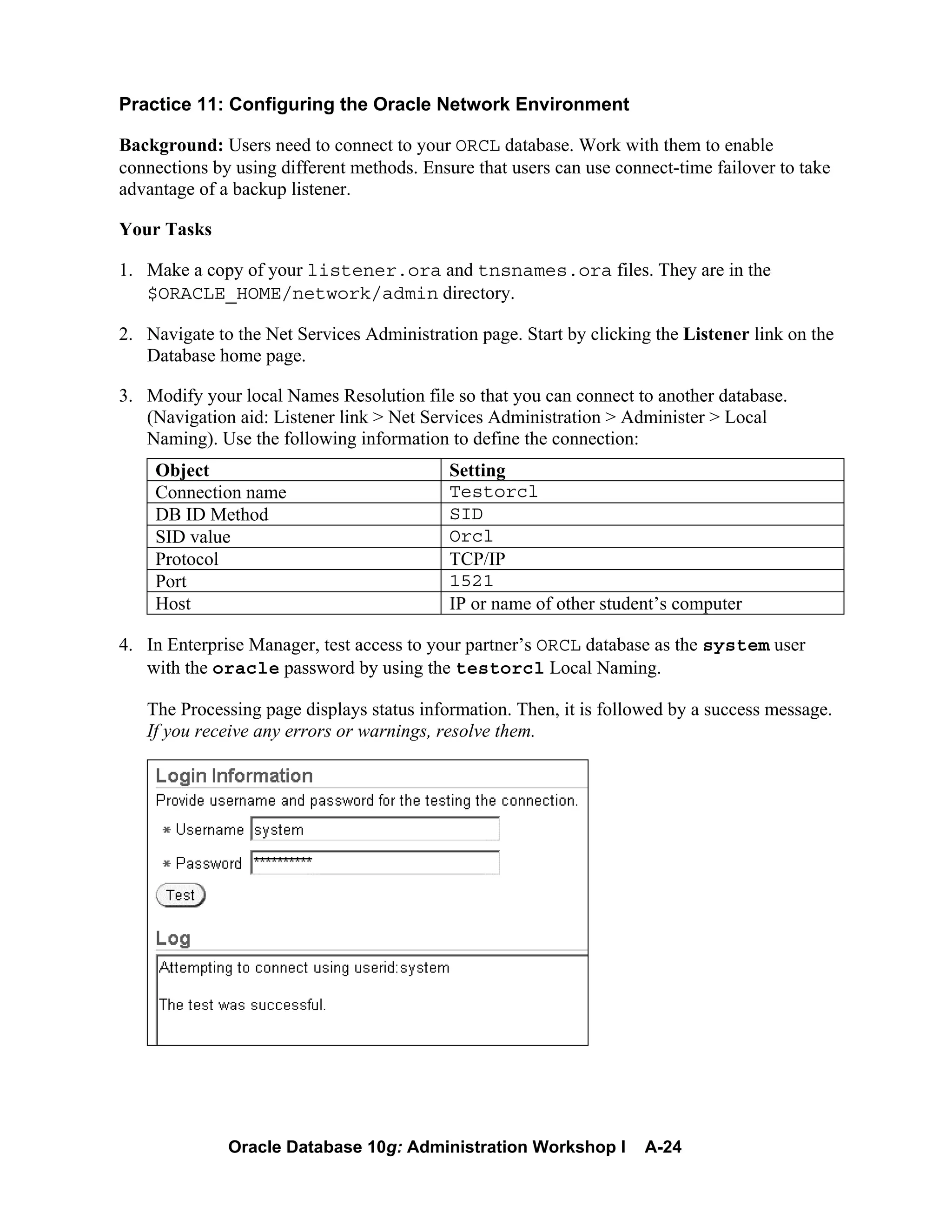 Oracle Database 10g: Administration Workshop I A-24
Practice 11: Configuring the Oracle Network Environment
Background: Users need to connect to your ORCL database. Work with them to enable
connections by using different methods. Ensure that users can use connect-time failover to take
advantage of a backup listener.
Your Tasks
1. Make a copy of your listener.ora and tnsnames.ora files. They are in the
$ORACLE_HOME/network/admin directory.
2. Navigate to the Net Services Administration page. Start by clicking the Listener link on the
Database home page.
3. Modify your local Names Resolution file so that you can connect to another database.
(Navigation aid: Listener link > Net Services Administration > Administer > Local
Naming). Use the following information to define the connection:
Object Setting
Connection name Testorcl
DB ID Method SID
SID value Orcl
Protocol TCP/IP
Port 1521
Host IP or name of other student’s computer
4. In Enterprise Manager, test access to your partner’s ORCL database as the system user
with the oracle password by using the testorcl Local Naming.
The Processing page displays status information. Then, it is followed by a success message.
If you receive any errors or warnings, resolve them.
 
