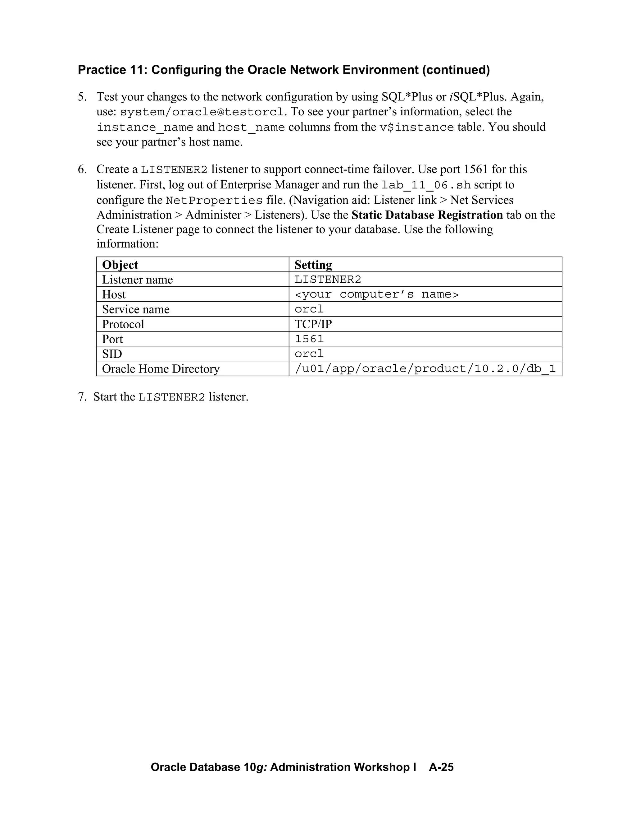 Oracle Database 10g: Administration Workshop I A-25
Practice 11: Configuring the Oracle Network Environment (continued)
5. Test your changes to the network configuration by using SQL*Plus or iSQL*Plus. Again,
use: system/oracle@testorcl. To see your partner’s information, select the
instance_name and host_name columns from the v$instance table. You should
see your partner’s host name.
6. Create a LISTENER2 listener to support connect-time failover. Use port 1561 for this
listener. First, log out of Enterprise Manager and run the lab_11_06.sh script to
configure the NetProperties file. (Navigation aid: Listener link > Net Services
Administration > Administer > Listeners). Use the Static Database Registration tab on the
Create Listener page to connect the listener to your database. Use the following
information:
Object Setting
Listener name LISTENER2
Host <your computer’s name>
Service name orcl
Protocol TCP/IP
Port 1561
SID orcl
Oracle Home Directory /u01/app/oracle/product/10.2.0/db_1
7. Start the LISTENER2 listener.
 