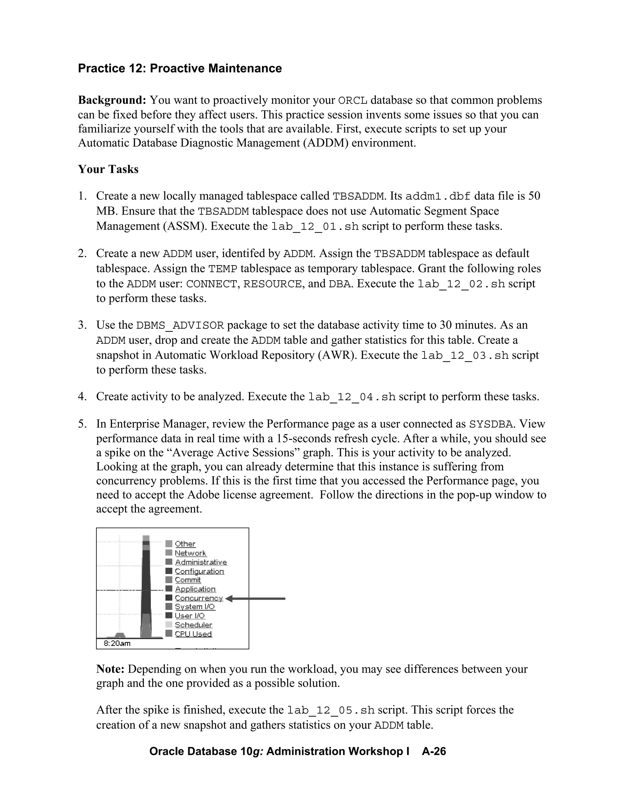 Oracle Database 10g: Administration Workshop I A-26
Practice 12: Proactive Maintenance
Background: You want to proactively monitor your ORCL database so that common problems
can be fixed before they affect users. This practice session invents some issues so that you can
familiarize yourself with the tools that are available. First, execute scripts to set up your
Automatic Database Diagnostic Management (ADDM) environment.
Your Tasks
1. Create a new locally managed tablespace called TBSADDM. Its addm1.dbf data file is 50
MB. Ensure that the TBSADDM tablespace does not use Automatic Segment Space
Management (ASSM). Execute the lab_12_01.sh script to perform these tasks.
2. Create a new ADDM user, identifed by ADDM. Assign the TBSADDM tablespace as default
tablespace. Assign the TEMP tablespace as temporary tablespace. Grant the following roles
to the ADDM user: CONNECT, RESOURCE, and DBA. Execute the lab_12_02.sh script
to perform these tasks.
3. Use the DBMS_ADVISOR package to set the database activity time to 30 minutes. As an
ADDM user, drop and create the ADDM table and gather statistics for this table. Create a
snapshot in Automatic Workload Repository (AWR). Execute the lab_12_03.sh script
to perform these tasks.
4. Create activity to be analyzed. Execute the lab_12_04.sh script to perform these tasks.
5. In Enterprise Manager, review the Performance page as a user connected as SYSDBA. View
performance data in real time with a 15-seconds refresh cycle. After a while, you should see
a spike on the “Average Active Sessions” graph. This is your activity to be analyzed.
Looking at the graph, you can already determine that this instance is suffering from
concurrency problems. If this is the first time that you accessed the Performance page, you
need to accept the Adobe license agreement. Follow the directions in the pop-up window to
accept the agreement.
Note: Depending on when you run the workload, you may see differences between your
graph and the one provided as a possible solution.
After the spike is finished, execute the lab_12_05.sh script. This script forces the
creation of a new snapshot and gathers statistics on your ADDM table.
 