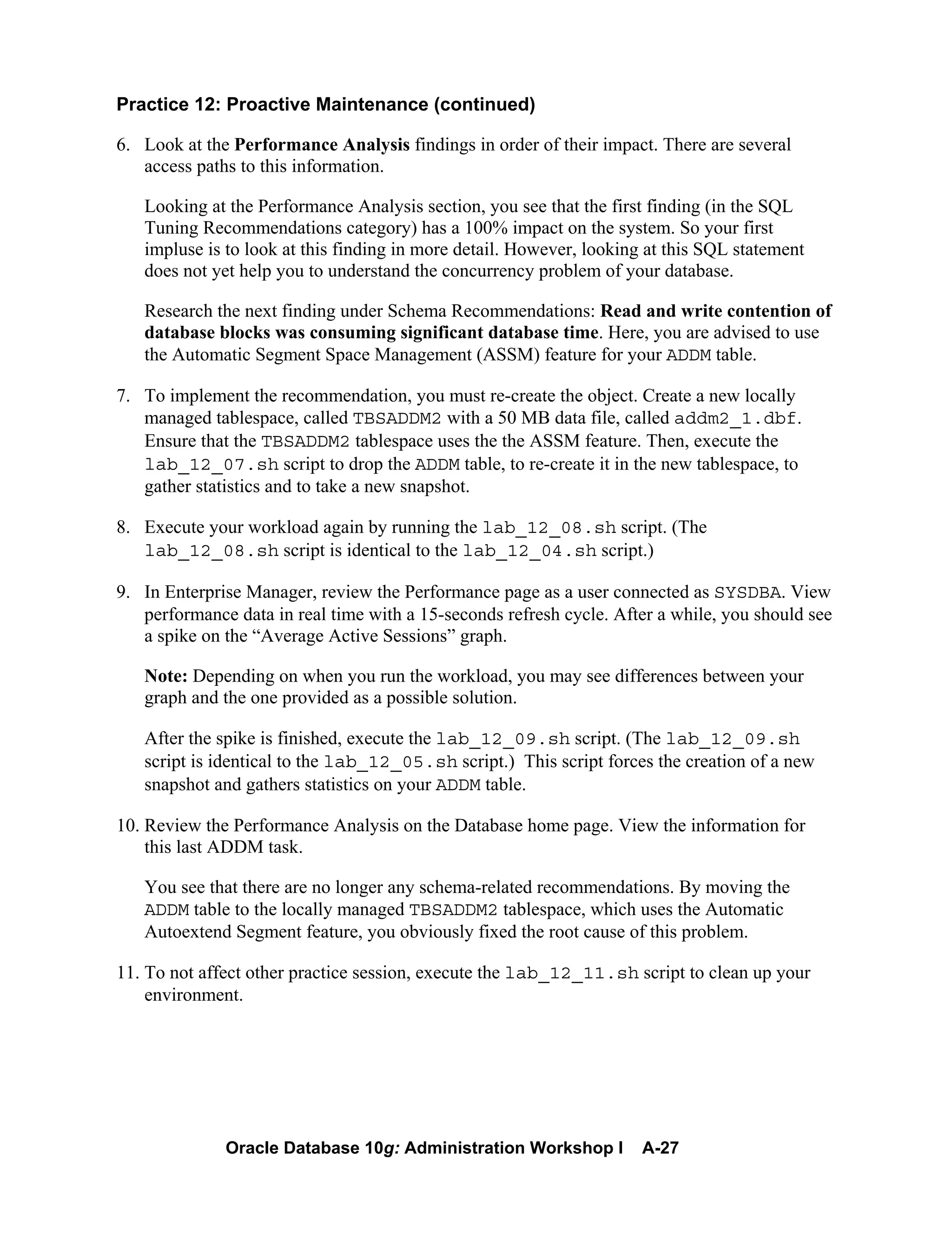 Oracle Database 10g: Administration Workshop I A-27
Practice 12: Proactive Maintenance (continued)
6. Look at the Performance Analysis findings in order of their impact. There are several
access paths to this information.
Looking at the Performance Analysis section, you see that the first finding (in the SQL
Tuning Recommendations category) has a 100% impact on the system. So your first
impluse is to look at this finding in more detail. However, looking at this SQL statement
does not yet help you to understand the concurrency problem of your database.
Research the next finding under Schema Recommendations: Read and write contention of
database blocks was consuming significant database time. Here, you are advised to use
the Automatic Segment Space Management (ASSM) feature for your ADDM table.
7. To implement the recommendation, you must re-create the object. Create a new locally
managed tablespace, called TBSADDM2 with a 50 MB data file, called addm2_1.dbf.
Ensure that the TBSADDM2 tablespace uses the the ASSM feature. Then, execute the
lab_12_07.sh script to drop the ADDM table, to re-create it in the new tablespace, to
gather statistics and to take a new snapshot.
8. Execute your workload again by running the lab_12_08.sh script. (The
lab_12_08.sh script is identical to the lab_12_04.sh script.)
9. In Enterprise Manager, review the Performance page as a user connected as SYSDBA. View
performance data in real time with a 15-seconds refresh cycle. After a while, you should see
a spike on the “Average Active Sessions” graph.
Note: Depending on when you run the workload, you may see differences between your
graph and the one provided as a possible solution.
After the spike is finished, execute the lab_12_09.sh script. (The lab_12_09.sh
script is identical to the lab_12_05.sh script.) This script forces the creation of a new
snapshot and gathers statistics on your ADDM table.
10. Review the Performance Analysis on the Database home page. View the information for
this last ADDM task.
You see that there are no longer any schema-related recommendations. By moving the
ADDM table to the locally managed TBSADDM2 tablespace, which uses the Automatic
Autoextend Segment feature, you obviously fixed the root cause of this problem.
11. To not affect other practice session, execute the lab_12_11.sh script to clean up your
environment.
 