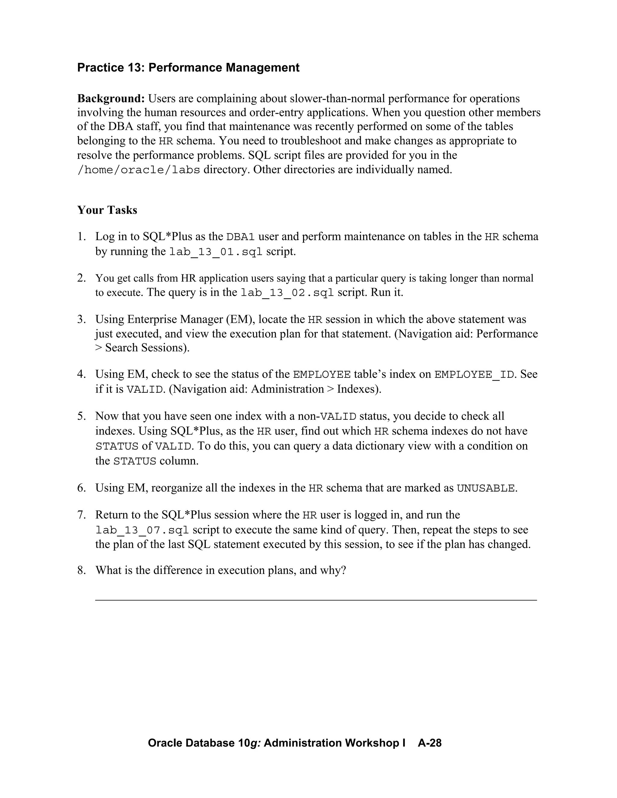 Oracle Database 10g: Administration Workshop I A-28
Practice 13: Performance Management
Background: Users are complaining about slower-than-normal performance for operations
involving the human resources and order-entry applications. When you question other members
of the DBA staff, you find that maintenance was recently performed on some of the tables
belonging to the HR schema. You need to troubleshoot and make changes as appropriate to
resolve the performance problems. SQL script files are provided for you in the
/home/oracle/labs directory. Other directories are individually named.
Your Tasks
1. Log in to SQL*Plus as the DBA1 user and perform maintenance on tables in the HR schema
by running the lab_13_01.sql script.
2. You get calls from HR application users saying that a particular query is taking longer than normal
to execute. The query is in the lab_13_02.sql script. Run it.
3. Using Enterprise Manager (EM), locate the HR session in which the above statement was
just executed, and view the execution plan for that statement. (Navigation aid: Performance
> Search Sessions).
4. Using EM, check to see the status of the EMPLOYEE table’s index on EMPLOYEE_ID. See
if it is VALID. (Navigation aid: Administration > Indexes).
5. Now that you have seen one index with a non-VALID status, you decide to check all
indexes. Using SQL*Plus, as the HR user, find out which HR schema indexes do not have
STATUS of VALID. To do this, you can query a data dictionary view with a condition on
the STATUS column.
6. Using EM, reorganize all the indexes in the HR schema that are marked as UNUSABLE.
7. Return to the SQL*Plus session where the HR user is logged in, and run the
lab_13_07.sql script to execute the same kind of query. Then, repeat the steps to see
the plan of the last SQL statement executed by this session, to see if the plan has changed.
8. What is the difference in execution plans, and why?
_________________________________________________________________________
 