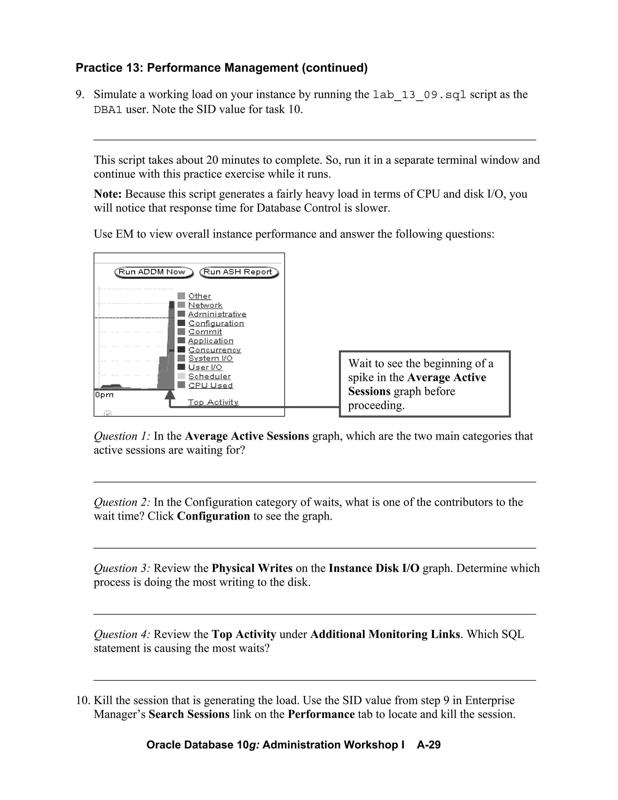 Oracle Database 10g: Administration Workshop I A-29
Practice 13: Performance Management (continued)
9. Simulate a working load on your instance by running the lab_13_09.sql script as the
DBA1 user. Note the SID value for task 10.
_________________________________________________________________________
This script takes about 20 minutes to complete. So, run it in a separate terminal window and
continue with this practice exercise while it runs.
Note: Because this script generates a fairly heavy load in terms of CPU and disk I/O, you
will notice that response time for Database Control is slower.
Use EM to view overall instance performance and answer the following questions:
Question 1: In the Average Active Sessions graph, which are the two main categories that
active sessions are waiting for?
_________________________________________________________________________
Question 2: In the Configuration category of waits, what is one of the contributors to the
wait time? Click Configuration to see the graph.
_________________________________________________________________________
Question 3: Review the Physical Writes on the Instance Disk I/O graph. Determine which
process is doing the most writing to the disk.
_________________________________________________________________________
Question 4: Review the Top Activity under Additional Monitoring Links. Which SQL
statement is causing the most waits?
_________________________________________________________________________
10. Kill the session that is generating the load. Use the SID value from step 9 in Enterprise
Manager’s Search Sessions link on the Performance tab to locate and kill the session.
Wait to see the beginning of a
spike in the Average Active
Sessions graph before
proceeding.
 