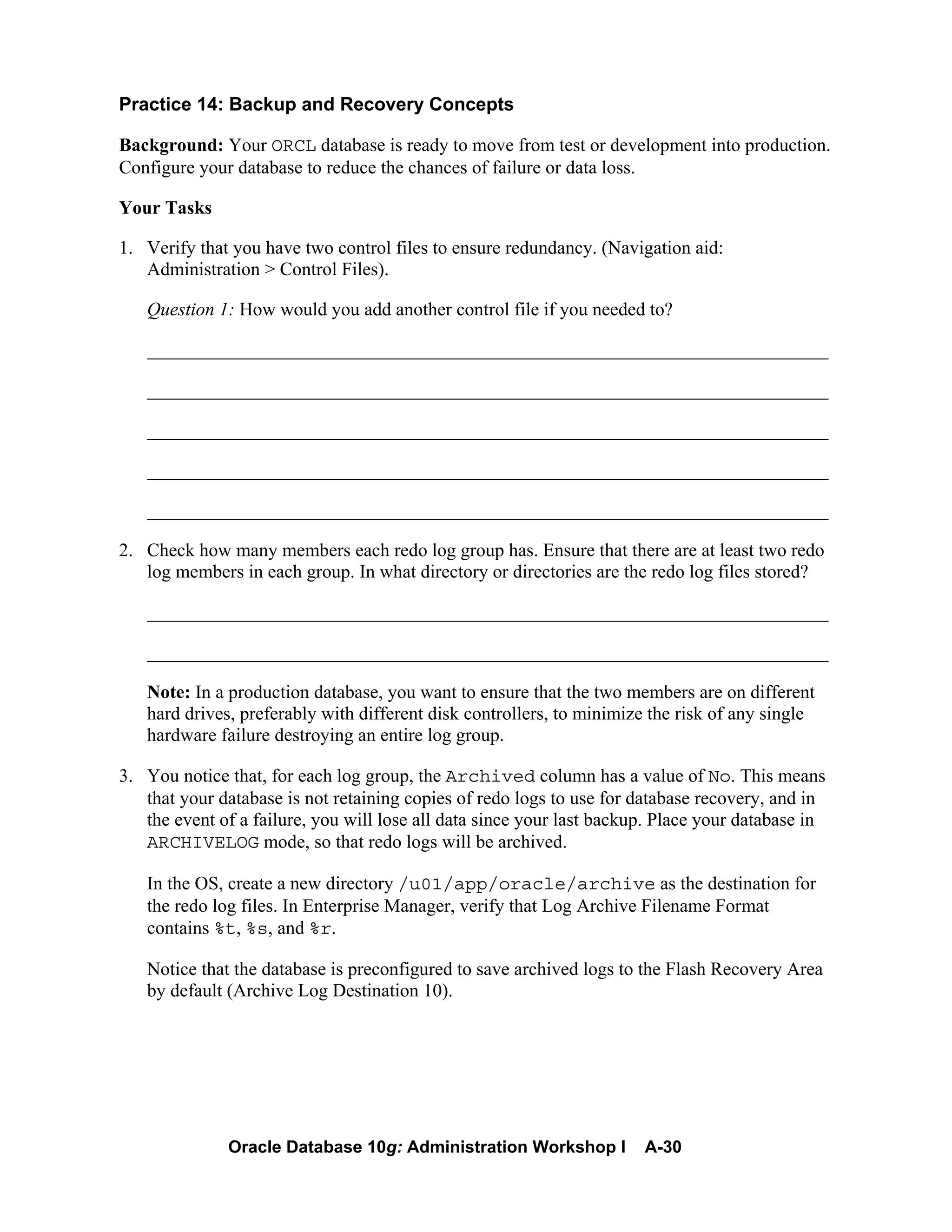 Oracle Database 10g: Administration Workshop I A-30
Practice 14: Backup and Recovery Concepts
Background: Your ORCL database is ready to move from test or development into production.
Configure your database to reduce the chances of failure or data loss.
Your Tasks
1. Verify that you have two control files to ensure redundancy. (Navigation aid:
Administration > Control Files).
Question 1: How would you add another control file if you needed to?
_________________________________________________________________________
_________________________________________________________________________
_________________________________________________________________________
_________________________________________________________________________
_________________________________________________________________________
2. Check how many members each redo log group has. Ensure that there are at least two redo
log members in each group. In what directory or directories are the redo log files stored?
_________________________________________________________________________
_________________________________________________________________________
Note: In a production database, you want to ensure that the two members are on different
hard drives, preferably with different disk controllers, to minimize the risk of any single
hardware failure destroying an entire log group.
3. You notice that, for each log group, the Archived column has a value of No. This means
that your database is not retaining copies of redo logs to use for database recovery, and in
the event of a failure, you will lose all data since your last backup. Place your database in
ARCHIVELOG mode, so that redo logs will be archived.
In the OS, create a new directory /u01/app/oracle/archive as the destination for
the redo log files. In Enterprise Manager, verify that Log Archive Filename Format
contains %t, %s, and %r.
Notice that the database is preconfigured to save archived logs to the Flash Recovery Area
by default (Archive Log Destination 10).
 