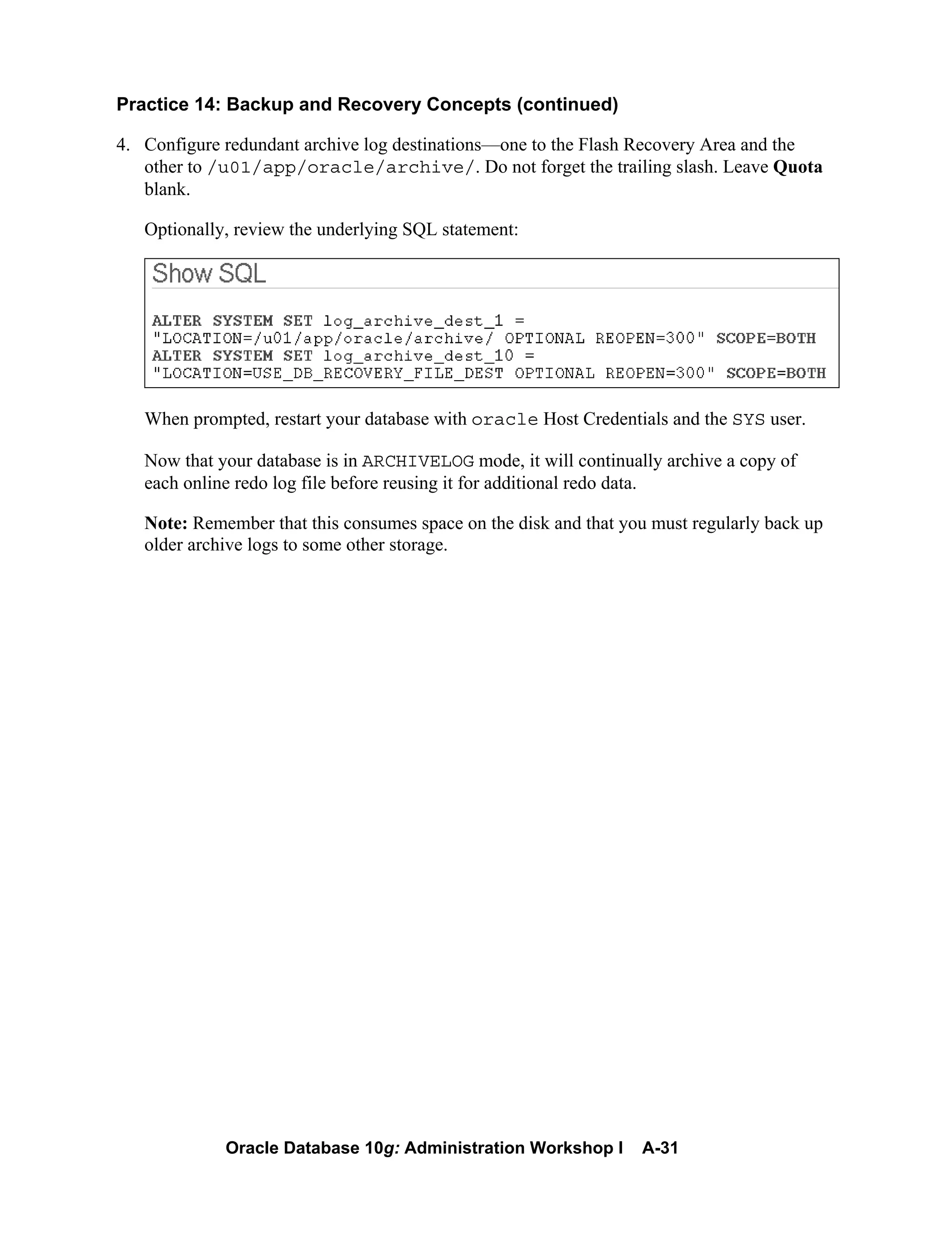 Oracle Database 10g: Administration Workshop I A-31
Practice 14: Backup and Recovery Concepts (continued)
4. Configure redundant archive log destinations—one to the Flash Recovery Area and the
other to /u01/app/oracle/archive/. Do not forget the trailing slash. Leave Quota
blank.
Optionally, review the underlying SQL statement:
When prompted, restart your database with oracle Host Credentials and the SYS user.
Now that your database is in ARCHIVELOG mode, it will continually archive a copy of
each online redo log file before reusing it for additional redo data.
Note: Remember that this consumes space on the disk and that you must regularly back up
older archive logs to some other storage.
 