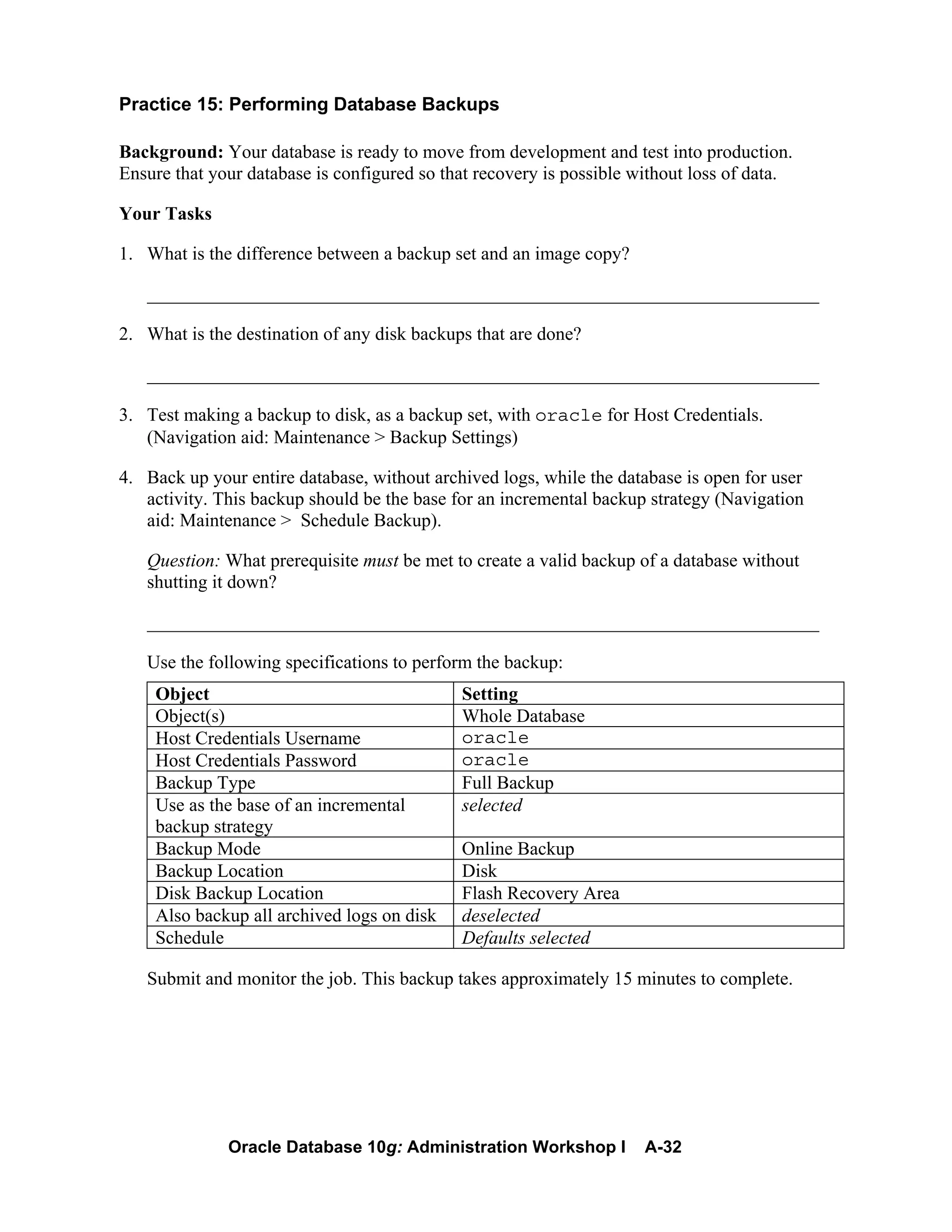 Oracle Database 10g: Administration Workshop I A-32
Practice 15: Performing Database Backups
Background: Your database is ready to move from development and test into production.
Ensure that your database is configured so that recovery is possible without loss of data.
Your Tasks
1. What is the difference between a backup set and an image copy?
________________________________________________________________________
2. What is the destination of any disk backups that are done?
________________________________________________________________________
3. Test making a backup to disk, as a backup set, with oracle for Host Credentials.
(Navigation aid: Maintenance > Backup Settings)
4. Back up your entire database, without archived logs, while the database is open for user
activity. This backup should be the base for an incremental backup strategy (Navigation
aid: Maintenance > Schedule Backup).
Question: What prerequisite must be met to create a valid backup of a database without
shutting it down?
________________________________________________________________________
Use the following specifications to perform the backup:
Object Setting
Object(s) Whole Database
Host Credentials Username oracle
Host Credentials Password oracle
Backup Type Full Backup
Use as the base of an incremental
backup strategy
selected
Backup Mode Online Backup
Backup Location Disk
Disk Backup Location Flash Recovery Area
Also backup all archived logs on disk deselected
Schedule Defaults selected
Submit and monitor the job. This backup takes approximately 15 minutes to complete.
 