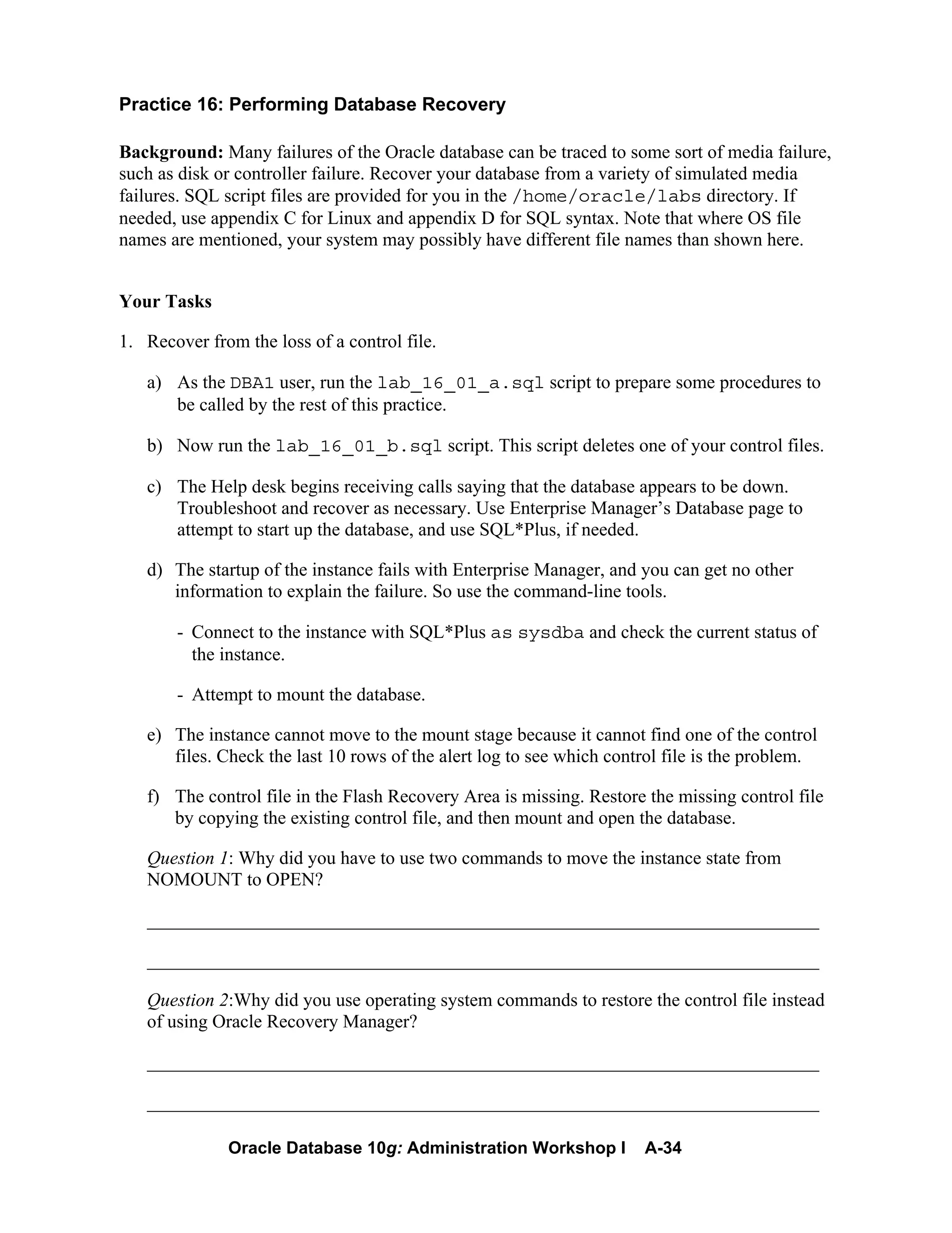 Oracle Database 10g: Administration Workshop I A-34
Practice 16: Performing Database Recovery
Background: Many failures of the Oracle database can be traced to some sort of media failure,
such as disk or controller failure. Recover your database from a variety of simulated media
failures. SQL script files are provided for you in the /home/oracle/labs directory. If
needed, use appendix C for Linux and appendix D for SQL syntax. Note that where OS file
names are mentioned, your system may possibly have different file names than shown here.
Your Tasks
1. Recover from the loss of a control file.
a) As the DBA1 user, run the lab_16_01_a.sql script to prepare some procedures to
be called by the rest of this practice.
b) Now run the lab_16_01_b.sql script. This script deletes one of your control files.
c) The Help desk begins receiving calls saying that the database appears to be down.
Troubleshoot and recover as necessary. Use Enterprise Manager’s Database page to
attempt to start up the database, and use SQL*Plus, if needed.
d) The startup of the instance fails with Enterprise Manager, and you can get no other
information to explain the failure. So use the command-line tools.
- Connect to the instance with SQL*Plus as sysdba and check the current status of
the instance.
- Attempt to mount the database.
e) The instance cannot move to the mount stage because it cannot find one of the control
files. Check the last 10 rows of the alert log to see which control file is the problem.
f) The control file in the Flash Recovery Area is missing. Restore the missing control file
by copying the existing control file, and then mount and open the database.
Question 1: Why did you have to use two commands to move the instance state from
NOMOUNT to OPEN?
________________________________________________________________________
________________________________________________________________________
Question 2:Why did you use operating system commands to restore the control file instead
of using Oracle Recovery Manager?
________________________________________________________________________
________________________________________________________________________
 