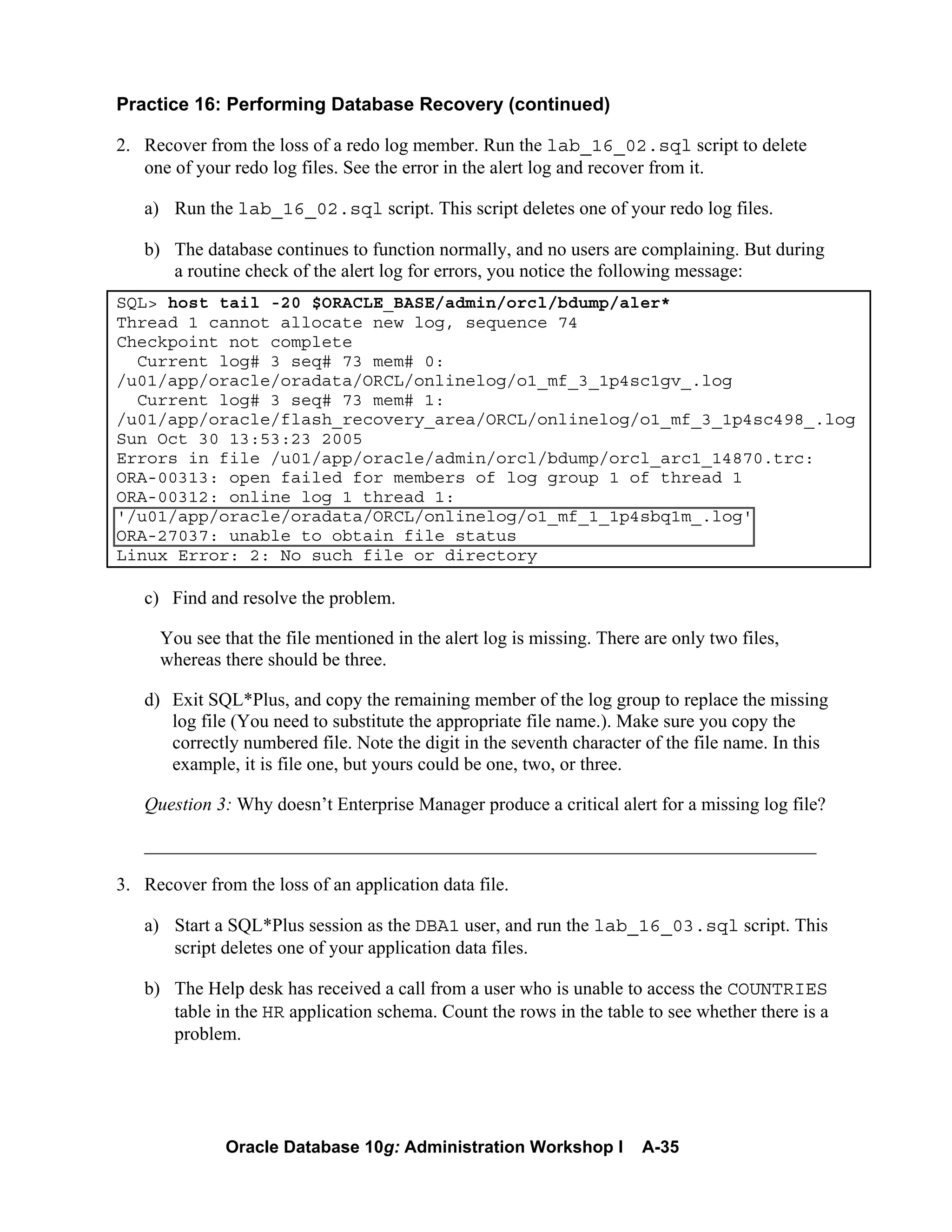 Oracle Database 10g: Administration Workshop I A-35
Practice 16: Performing Database Recovery (continued)
2. Recover from the loss of a redo log member. Run the lab_16_02.sql script to delete
one of your redo log files. See the error in the alert log and recover from it.
a) Run the lab_16_02.sql script. This script deletes one of your redo log files.
b) The database continues to function normally, and no users are complaining. But during
a routine check of the alert log for errors, you notice the following message:
SQL> host tail -20 $ORACLE_BASE/admin/orcl/bdump/aler*
Thread 1 cannot allocate new log, sequence 74
Checkpoint not complete
Current log# 3 seq# 73 mem# 0:
/u01/app/oracle/oradata/ORCL/onlinelog/o1_mf_3_1p4sc1gv_.log
Current log# 3 seq# 73 mem# 1:
/u01/app/oracle/flash_recovery_area/ORCL/onlinelog/o1_mf_3_1p4sc498_.log
Sun Oct 30 13:53:23 2005
Errors in file /u01/app/oracle/admin/orcl/bdump/orcl_arc1_14870.trc:
ORA-00313: open failed for members of log group 1 of thread 1
ORA-00312: online log 1 thread 1:
'/u01/app/oracle/oradata/ORCL/onlinelog/o1_mf_1_1p4sbq1m_.log'
ORA-27037: unable to obtain file status
Linux Error: 2: No such file or directory
c) Find and resolve the problem.
You see that the file mentioned in the alert log is missing. There are only two files,
whereas there should be three.
d) Exit SQL*Plus, and copy the remaining member of the log group to replace the missing
log file (You need to substitute the appropriate file name.). Make sure you copy the
correctly numbered file. Note the digit in the seventh character of the file name. In this
example, it is file one, but yours could be one, two, or three.
Question 3: Why doesn’t Enterprise Manager produce a critical alert for a missing log file?
________________________________________________________________________
3. Recover from the loss of an application data file.
a) Start a SQL*Plus session as the DBA1 user, and run the lab_16_03.sql script. This
script deletes one of your application data files.
b) The Help desk has received a call from a user who is unable to access the COUNTRIES
table in the HR application schema. Count the rows in the table to see whether there is a
problem.
 