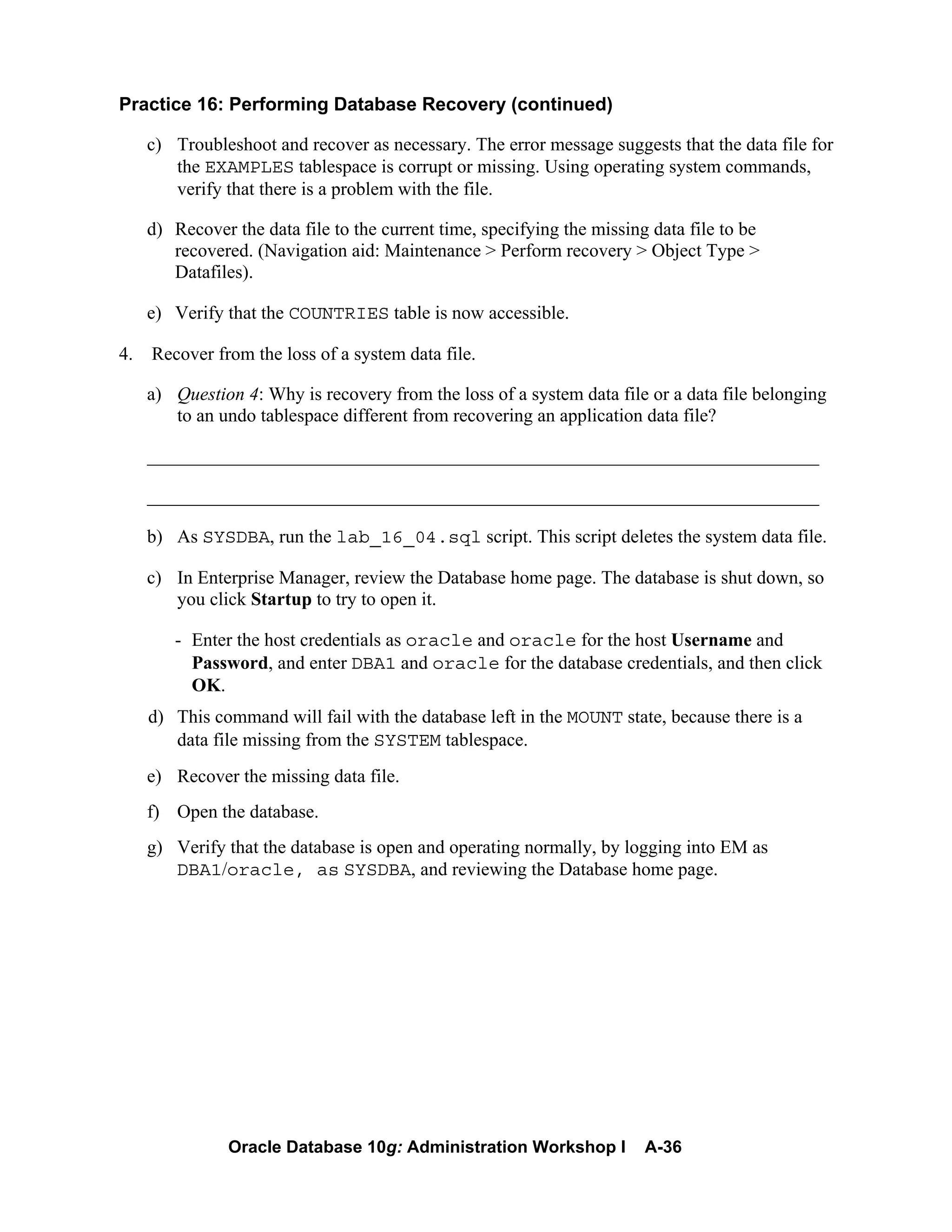 Oracle Database 10g: Administration Workshop I A-36
Practice 16: Performing Database Recovery (continued)
c) Troubleshoot and recover as necessary. The error message suggests that the data file for
the EXAMPLES tablespace is corrupt or missing. Using operating system commands,
verify that there is a problem with the file.
d) Recover the data file to the current time, specifying the missing data file to be
recovered. (Navigation aid: Maintenance > Perform recovery > Object Type >
Datafiles).
e) Verify that the COUNTRIES table is now accessible.
4. Recover from the loss of a system data file.
a) Question 4: Why is recovery from the loss of a system data file or a data file belonging
to an undo tablespace different from recovering an application data file?
________________________________________________________________________
________________________________________________________________________
b) As SYSDBA, run the lab_16_04.sql script. This script deletes the system data file.
c) In Enterprise Manager, review the Database home page. The database is shut down, so
you click Startup to try to open it.
- Enter the host credentials as oracle and oracle for the host Username and
Password, and enter DBA1 and oracle for the database credentials, and then click
OK.
d) This command will fail with the database left in the MOUNT state, because there is a
data file missing from the SYSTEM tablespace.
e) Recover the missing data file.
f) Open the database.
g) Verify that the database is open and operating normally, by logging into EM as
DBA1/oracle, as SYSDBA, and reviewing the Database home page.
 