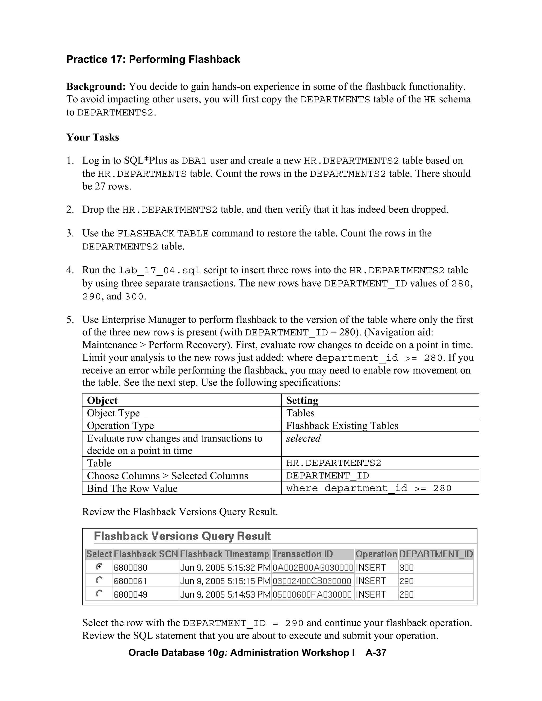 Oracle Database 10g: Administration Workshop I A-37
Practice 17: Performing Flashback
Background: You decide to gain hands-on experience in some of the flashback functionality.
To avoid impacting other users, you will first copy the DEPARTMENTS table of the HR schema
to DEPARTMENTS2.
Your Tasks
1. Log in to SQL*Plus as DBA1 user and create a new HR.DEPARTMENTS2 table based on
the HR.DEPARTMENTS table. Count the rows in the DEPARTMENTS2 table. There should
be 27 rows.
2. Drop the HR.DEPARTMENTS2 table, and then verify that it has indeed been dropped.
3. Use the FLASHBACK TABLE command to restore the table. Count the rows in the
DEPARTMENTS2 table.
4. Run the lab_17_04.sql script to insert three rows into the HR.DEPARTMENTS2 table
by using three separate transactions. The new rows have DEPARTMENT_ID values of 280,
290, and 300.
5. Use Enterprise Manager to perform flashback to the version of the table where only the first
of the three new rows is present (with DEPARTMENT_ID = 280). (Navigation aid:
Maintenance > Perform Recovery). First, evaluate row changes to decide on a point in time.
Limit your analysis to the new rows just added: where department_id >= 280. If you
receive an error while performing the flashback, you may need to enable row movement on
the table. See the next step. Use the following specifications:
Object Setting
Object Type Tables
Operation Type Flashback Existing Tables
Evaluate row changes and transactions to
decide on a point in time
selected
Table HR.DEPARTMENTS2
Choose Columns > Selected Columns DEPARTMENT_ID
Bind The Row Value where department_id >= 280
Review the Flashback Versions Query Result.
Select the row with the DEPARTMENT_ID = 290 and continue your flashback operation.
Review the SQL statement that you are about to execute and submit your operation.
 