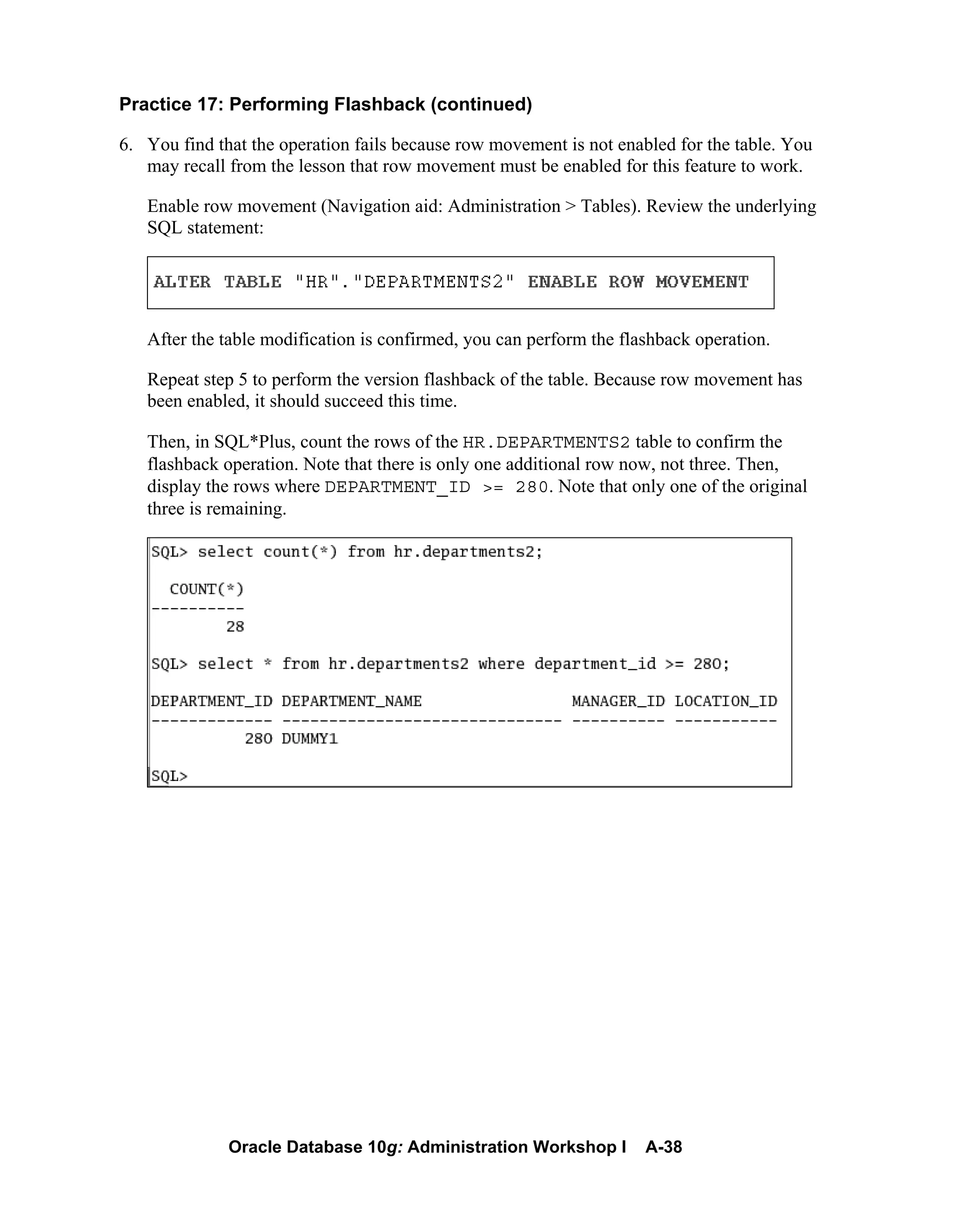 Oracle Database 10g: Administration Workshop I A-38
Practice 17: Performing Flashback (continued)
6. You find that the operation fails because row movement is not enabled for the table. You
may recall from the lesson that row movement must be enabled for this feature to work.
Enable row movement (Navigation aid: Administration > Tables). Review the underlying
SQL statement:
After the table modification is confirmed, you can perform the flashback operation.
Repeat step 5 to perform the version flashback of the table. Because row movement has
been enabled, it should succeed this time.
Then, in SQL*Plus, count the rows of the HR.DEPARTMENTS2 table to confirm the
flashback operation. Note that there is only one additional row now, not three. Then,
display the rows where DEPARTMENT_ID >= 280. Note that only one of the original
three is remaining.
 