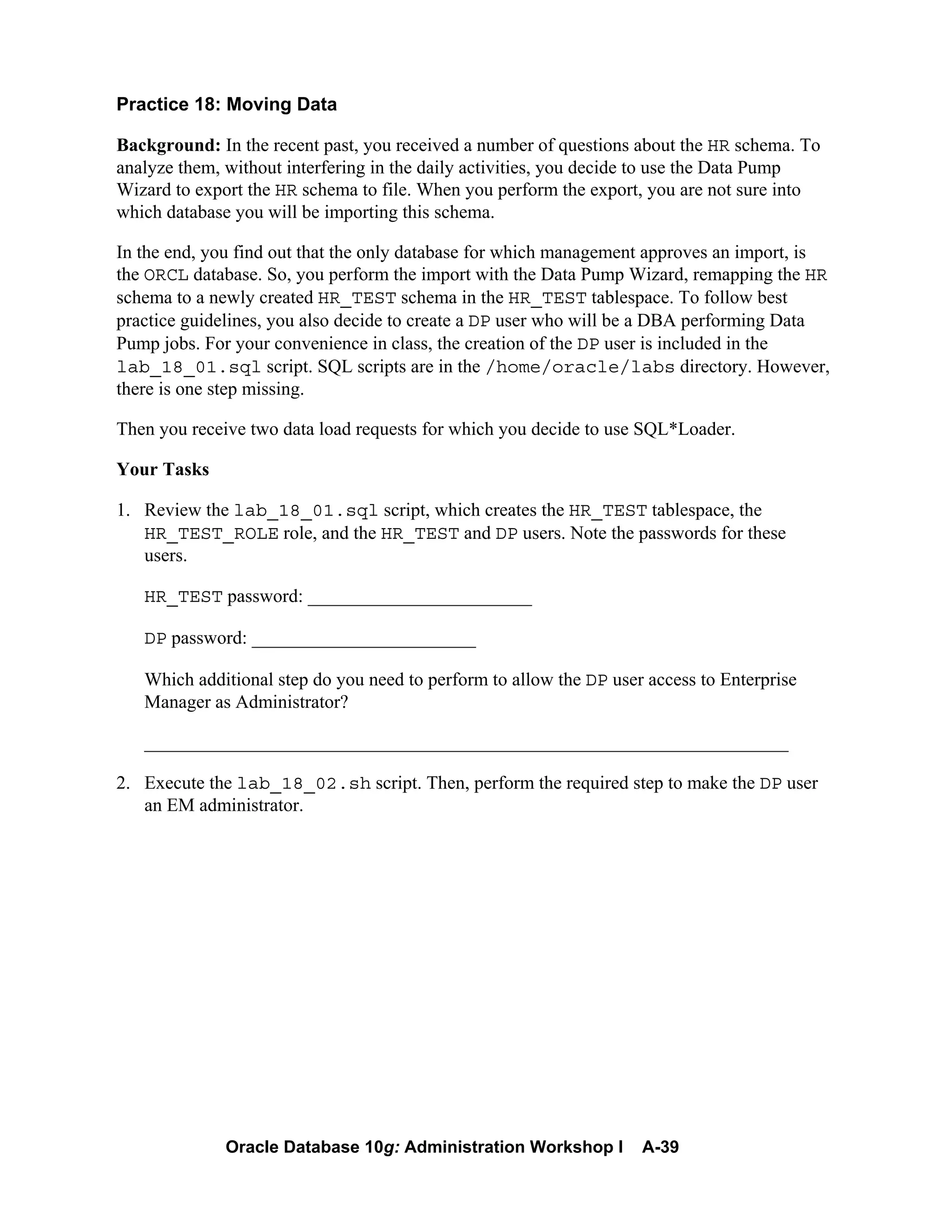 Oracle Database 10g: Administration Workshop I A-39
Practice 18: Moving Data
Background: In the recent past, you received a number of questions about the HR schema. To
analyze them, without interfering in the daily activities, you decide to use the Data Pump
Wizard to export the HR schema to file. When you perform the export, you are not sure into
which database you will be importing this schema.
In the end, you find out that the only database for which management approves an import, is
the ORCL database. So, you perform the import with the Data Pump Wizard, remapping the HR
schema to a newly created HR_TEST schema in the HR_TEST tablespace. To follow best
practice guidelines, you also decide to create a DP user who will be a DBA performing Data
Pump jobs. For your convenience in class, the creation of the DP user is included in the
lab_18_01.sql script. SQL scripts are in the /home/oracle/labs directory. However,
there is one step missing.
Then you receive two data load requests for which you decide to use SQL*Loader.
Your Tasks
1. Review the lab_18_01.sql script, which creates the HR_TEST tablespace, the
HR_TEST_ROLE role, and the HR_TEST and DP users. Note the passwords for these
users.
HR_TEST password: ________________________
DP password: ________________________
Which additional step do you need to perform to allow the DP user access to Enterprise
Manager as Administrator?
_____________________________________________________________________
2. Execute the lab_18_02.sh script. Then, perform the required step to make the DP user
an EM administrator.
 