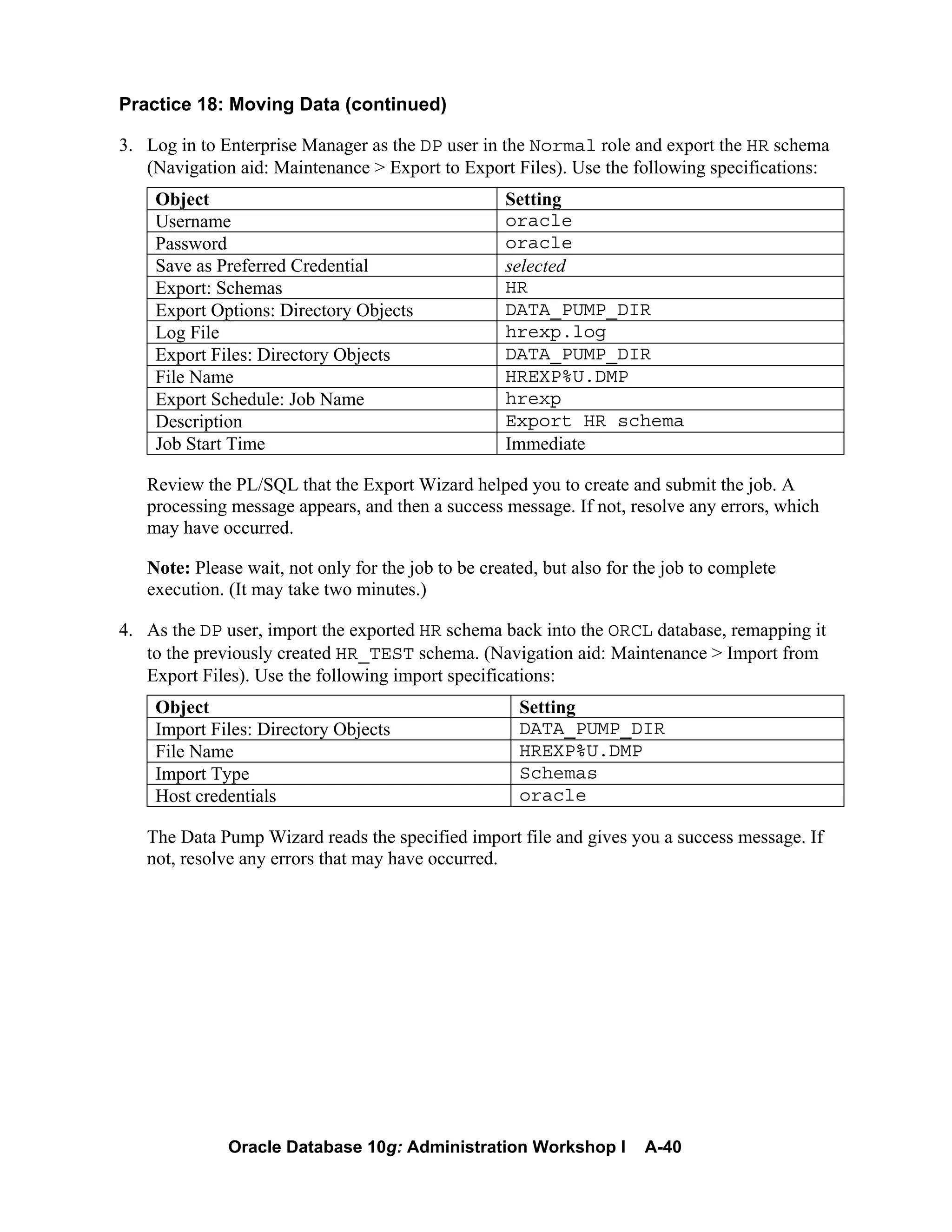 Oracle Database 10g: Administration Workshop I A-40
Practice 18: Moving Data (continued)
3. Log in to Enterprise Manager as the DP user in the Normal role and export the HR schema
(Navigation aid: Maintenance > Export to Export Files). Use the following specifications:
Object Setting
Username oracle
Password oracle
Save as Preferred Credential selected
Export: Schemas HR
Export Options: Directory Objects DATA_PUMP_DIR
Log File hrexp.log
Export Files: Directory Objects DATA_PUMP_DIR
File Name HREXP%U.DMP
Export Schedule: Job Name hrexp
Description Export HR schema
Job Start Time Immediate
Review the PL/SQL that the Export Wizard helped you to create and submit the job. A
processing message appears, and then a success message. If not, resolve any errors, which
may have occurred.
Note: Please wait, not only for the job to be created, but also for the job to complete
execution. (It may take two minutes.)
4. As the DP user, import the exported HR schema back into the ORCL database, remapping it
to the previously created HR_TEST schema. (Navigation aid: Maintenance > Import from
Export Files). Use the following import specifications:
Object Setting
Import Files: Directory Objects DATA_PUMP_DIR
File Name HREXP%U.DMP
Import Type Schemas
Host credentials oracle
The Data Pump Wizard reads the specified import file and gives you a success message. If
not, resolve any errors that may have occurred.
 