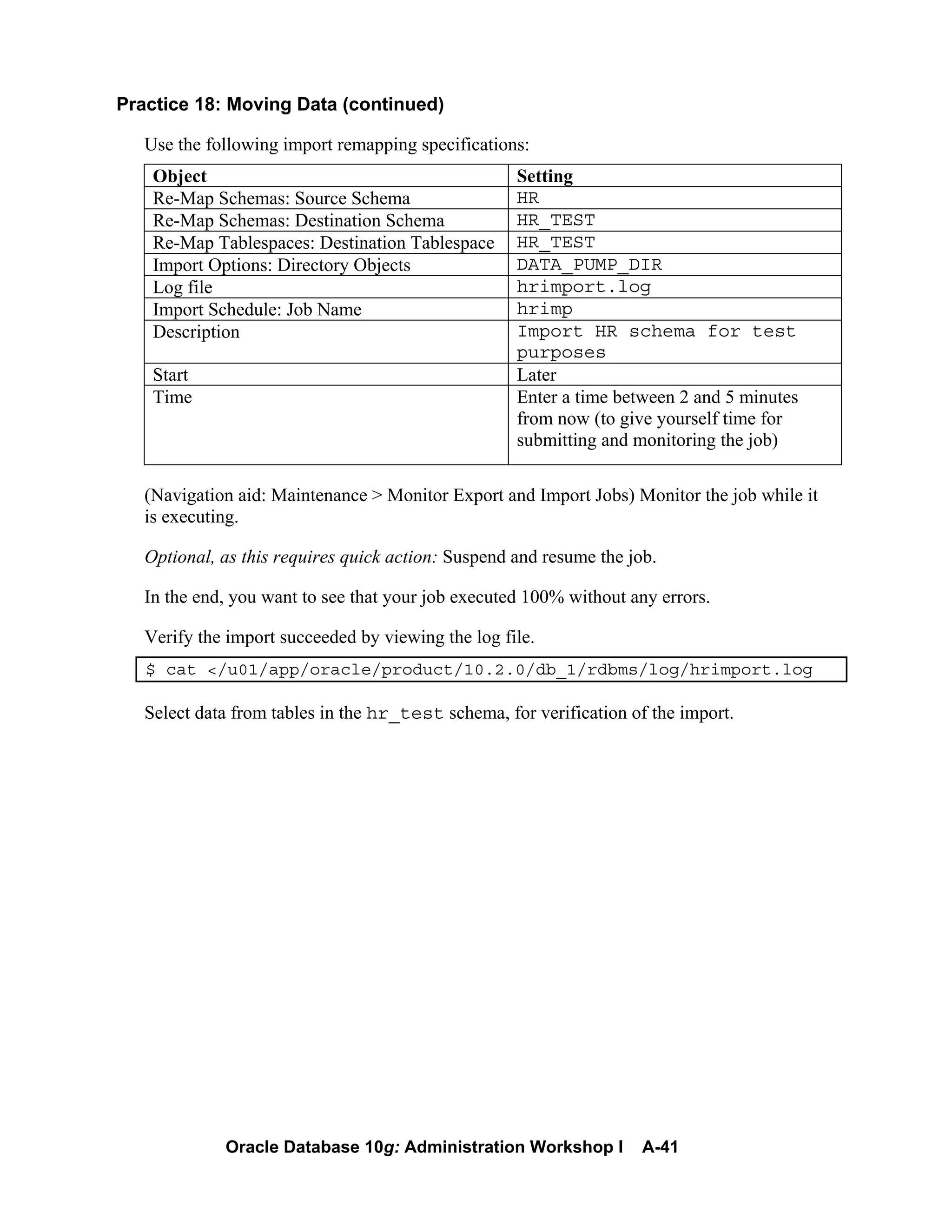 Oracle Database 10g: Administration Workshop I A-41
Practice 18: Moving Data (continued)
Use the following import remapping specifications:
Object Setting
Re-Map Schemas: Source Schema HR
Re-Map Schemas: Destination Schema HR_TEST
Re-Map Tablespaces: Destination Tablespace HR_TEST
Import Options: Directory Objects DATA_PUMP_DIR
Log file hrimport.log
Import Schedule: Job Name hrimp
Description Import HR schema for test
purposes
Start Later
Time Enter a time between 2 and 5 minutes
from now (to give yourself time for
submitting and monitoring the job)
(Navigation aid: Maintenance > Monitor Export and Import Jobs) Monitor the job while it
is executing.
Optional, as this requires quick action: Suspend and resume the job.
In the end, you want to see that your job executed 100% without any errors.
Verify the import succeeded by viewing the log file.
$ cat </u01/app/oracle/product/10.2.0/db_1/rdbms/log/hrimport.log
Select data from tables in the hr_test schema, for verification of the import.
 