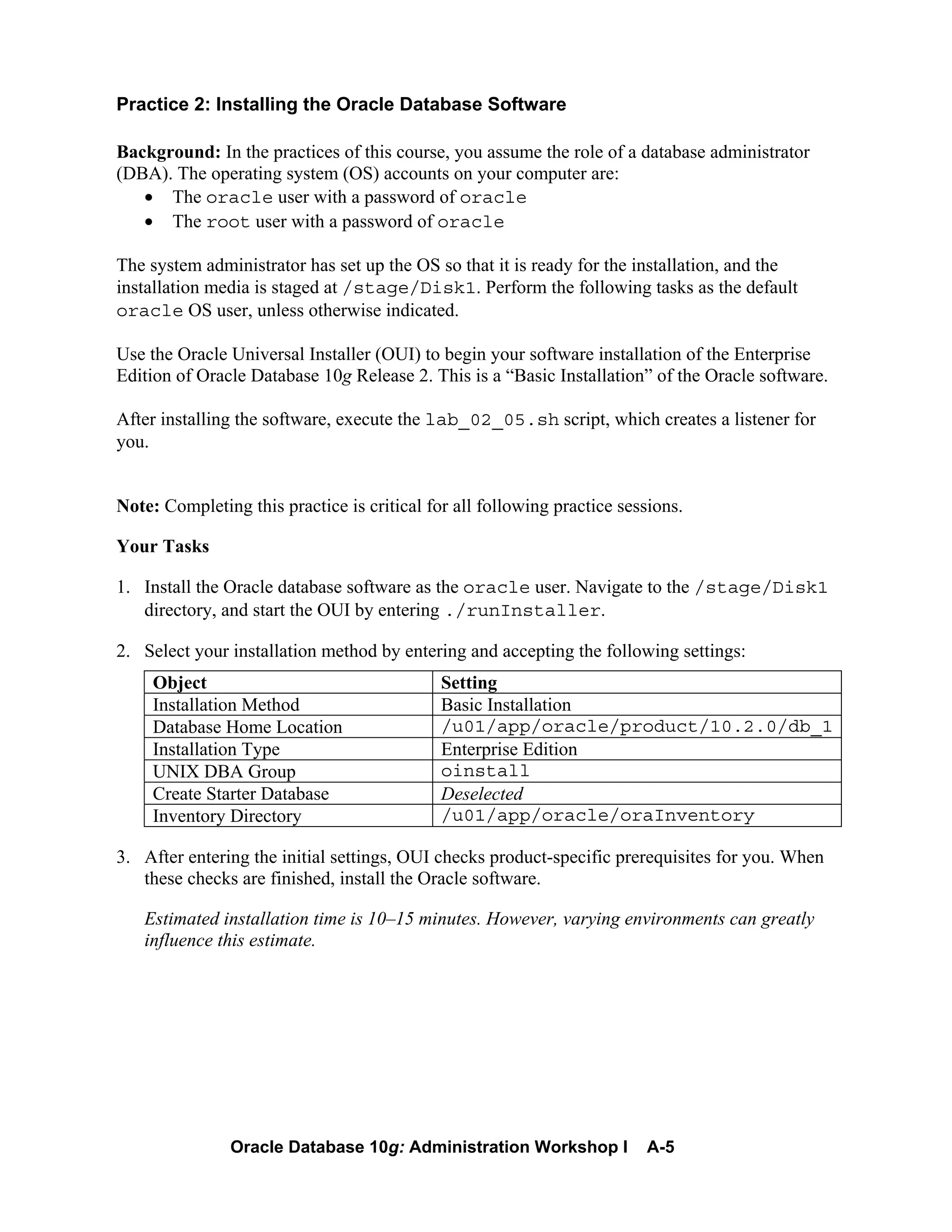 Oracle Database 10g: Administration Workshop I A-5
Practice 2: Installing the Oracle Database Software
Background: In the practices of this course, you assume the role of a database administrator
(DBA). The operating system (OS) accounts on your computer are:
• The oracle user with a password of oracle
• The root user with a password of oracle
The system administrator has set up the OS so that it is ready for the installation, and the
installation media is staged at /stage/Disk1. Perform the following tasks as the default
oracle OS user, unless otherwise indicated.
Use the Oracle Universal Installer (OUI) to begin your software installation of the Enterprise
Edition of Oracle Database 10g Release 2. This is a “Basic Installation” of the Oracle software.
After installing the software, execute the lab_02_05.sh script, which creates a listener for
you.
Note: Completing this practice is critical for all following practice sessions.
Your Tasks
1. Install the Oracle database software as the oracle user. Navigate to the /stage/Disk1
directory, and start the OUI by entering ./runInstaller.
2. Select your installation method by entering and accepting the following settings:
Object Setting
Installation Method Basic Installation
Database Home Location /u01/app/oracle/product/10.2.0/db_1
Installation Type Enterprise Edition
UNIX DBA Group oinstall
Create Starter Database Deselected
Inventory Directory /u01/app/oracle/oraInventory
3. After entering the initial settings, OUI checks product-specific prerequisites for you. When
these checks are finished, install the Oracle software.
Estimated installation time is 10–15 minutes. However, varying environments can greatly
influence this estimate.
 