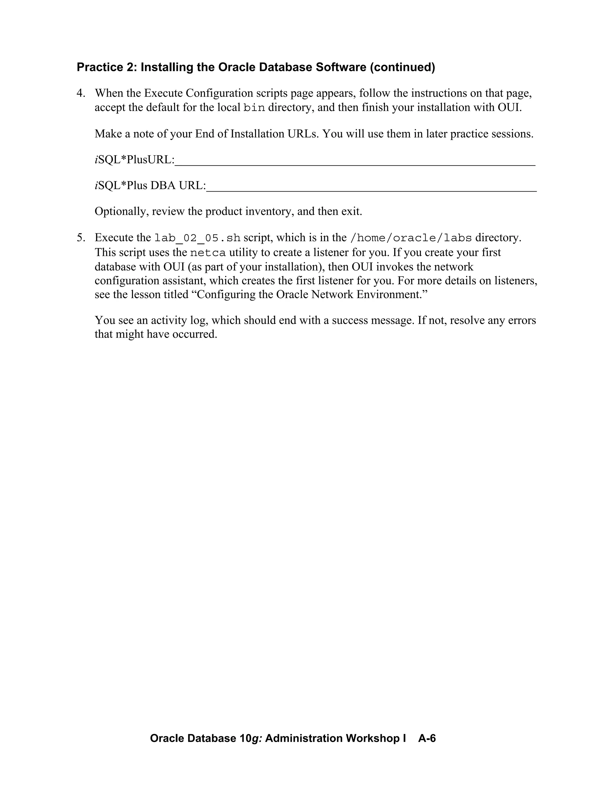 Oracle Database 10g: Administration Workshop I A-6
Practice 2: Installing the Oracle Database Software (continued)
4. When the Execute Configuration scripts page appears, follow the instructions on that page,
accept the default for the local bin directory, and then finish your installation with OUI.
Make a note of your End of Installation URLs. You will use them in later practice sessions.
iSQL*PlusURL:____________________________________________________________
iSQL*Plus DBA URL:_______________________________________________________
Optionally, review the product inventory, and then exit.
5. Execute the lab_02_05.sh script, which is in the /home/oracle/labs directory.
This script uses the netca utility to create a listener for you. If you create your first
database with OUI (as part of your installation), then OUI invokes the network
configuration assistant, which creates the first listener for you. For more details on listeners,
see the lesson titled “Configuring the Oracle Network Environment.”
You see an activity log, which should end with a success message. If not, resolve any errors
that might have occurred.
 