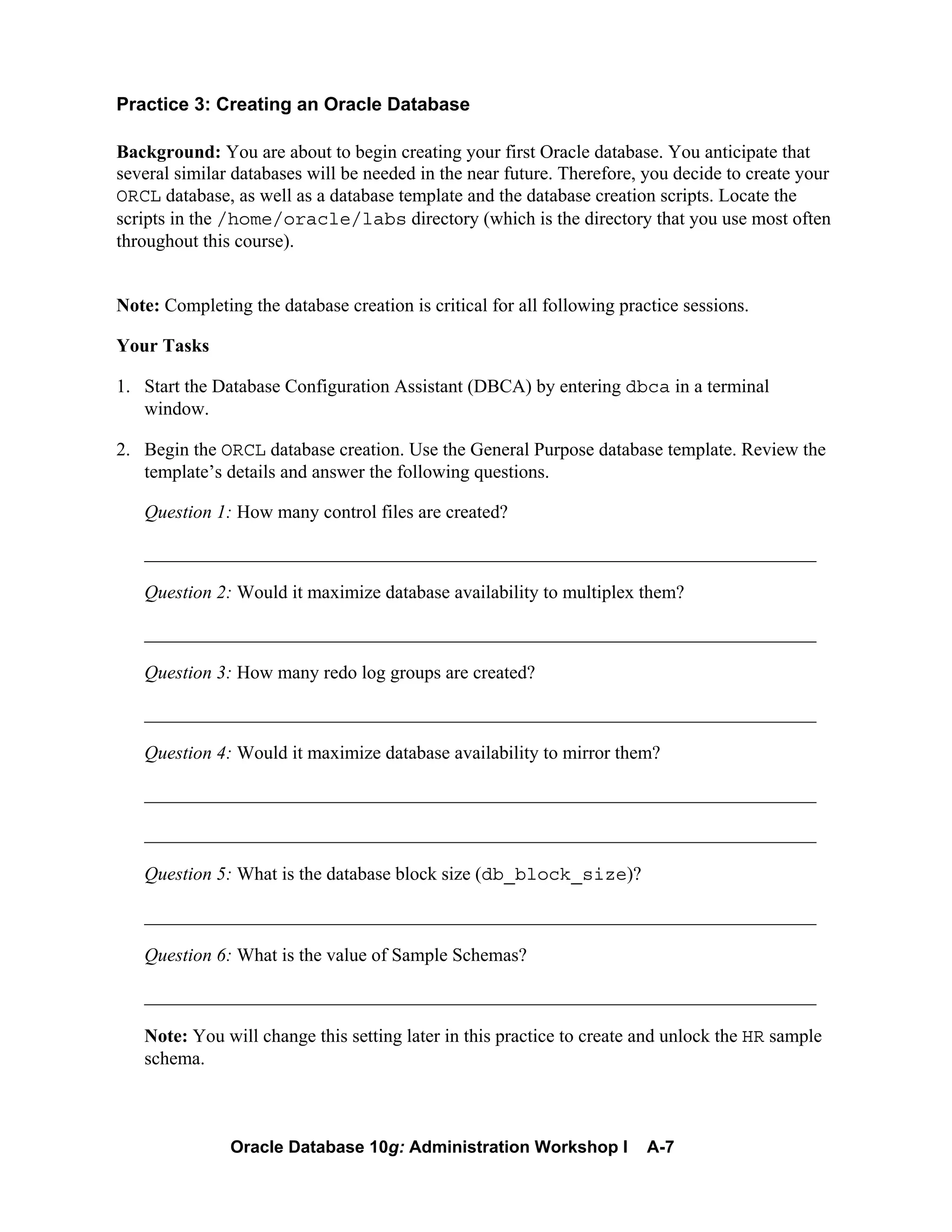 Oracle Database 10g: Administration Workshop I A-7
Practice 3: Creating an Oracle Database
Background: You are about to begin creating your first Oracle database. You anticipate that
several similar databases will be needed in the near future. Therefore, you decide to create your
ORCL database, as well as a database template and the database creation scripts. Locate the
scripts in the /home/oracle/labs directory (which is the directory that you use most often
throughout this course).
Note: Completing the database creation is critical for all following practice sessions.
Your Tasks
1. Start the Database Configuration Assistant (DBCA) by entering dbca in a terminal
window.
2. Begin the ORCL database creation. Use the General Purpose database template. Review the
template’s details and answer the following questions.
Question 1: How many control files are created?
________________________________________________________________________
Question 2: Would it maximize database availability to multiplex them?
________________________________________________________________________
Question 3: How many redo log groups are created?
________________________________________________________________________
Question 4: Would it maximize database availability to mirror them?
________________________________________________________________________
________________________________________________________________________
Question 5: What is the database block size (db_block_size)?
________________________________________________________________________
Question 6: What is the value of Sample Schemas?
________________________________________________________________________
Note: You will change this setting later in this practice to create and unlock the HR sample
schema.
 
