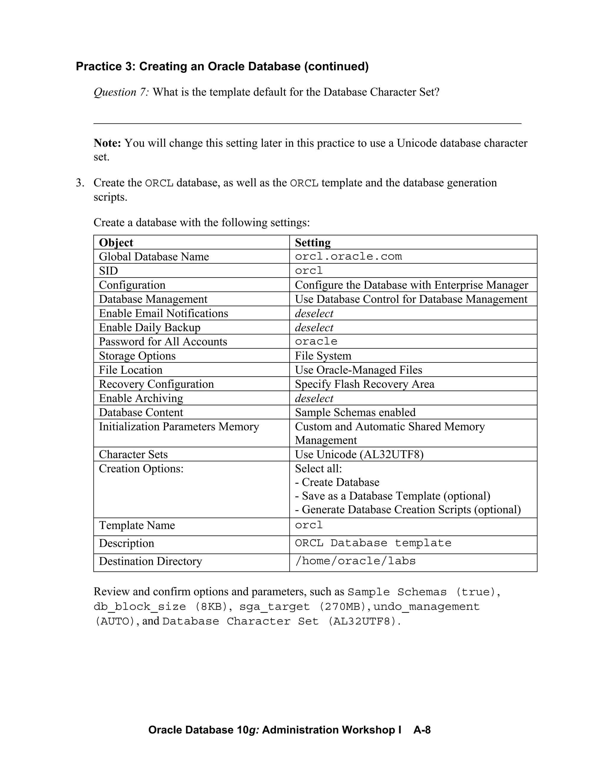 Oracle Database 10g: Administration Workshop I A-8
Practice 3: Creating an Oracle Database (continued)
Question 7: What is the template default for the Database Character Set?
________________________________________________________________________
Note: You will change this setting later in this practice to use a Unicode database character
set.
3. Create the ORCL database, as well as the ORCL template and the database generation
scripts.
Create a database with the following settings:
Object Setting
Global Database Name orcl.oracle.com
SID orcl
Configuration Configure the Database with Enterprise Manager
Database Management Use Database Control for Database Management
Enable Email Notifications deselect
Enable Daily Backup deselect
Password for All Accounts oracle
Storage Options File System
File Location Use Oracle-Managed Files
Recovery Configuration Specify Flash Recovery Area
Enable Archiving deselect
Database Content Sample Schemas enabled
Initialization Parameters Memory Custom and Automatic Shared Memory
Management
Character Sets Use Unicode (AL32UTF8)
Creation Options: Select all:
- Create Database
- Save as a Database Template (optional)
- Generate Database Creation Scripts (optional)
Template Name orcl
Description ORCL Database template
Destination Directory /home/oracle/labs
Review and confirm options and parameters, such as Sample Schemas (true),
db_block_size (8KB), sga_target (270MB), undo_management
(AUTO), and Database Character Set (AL32UTF8).
 