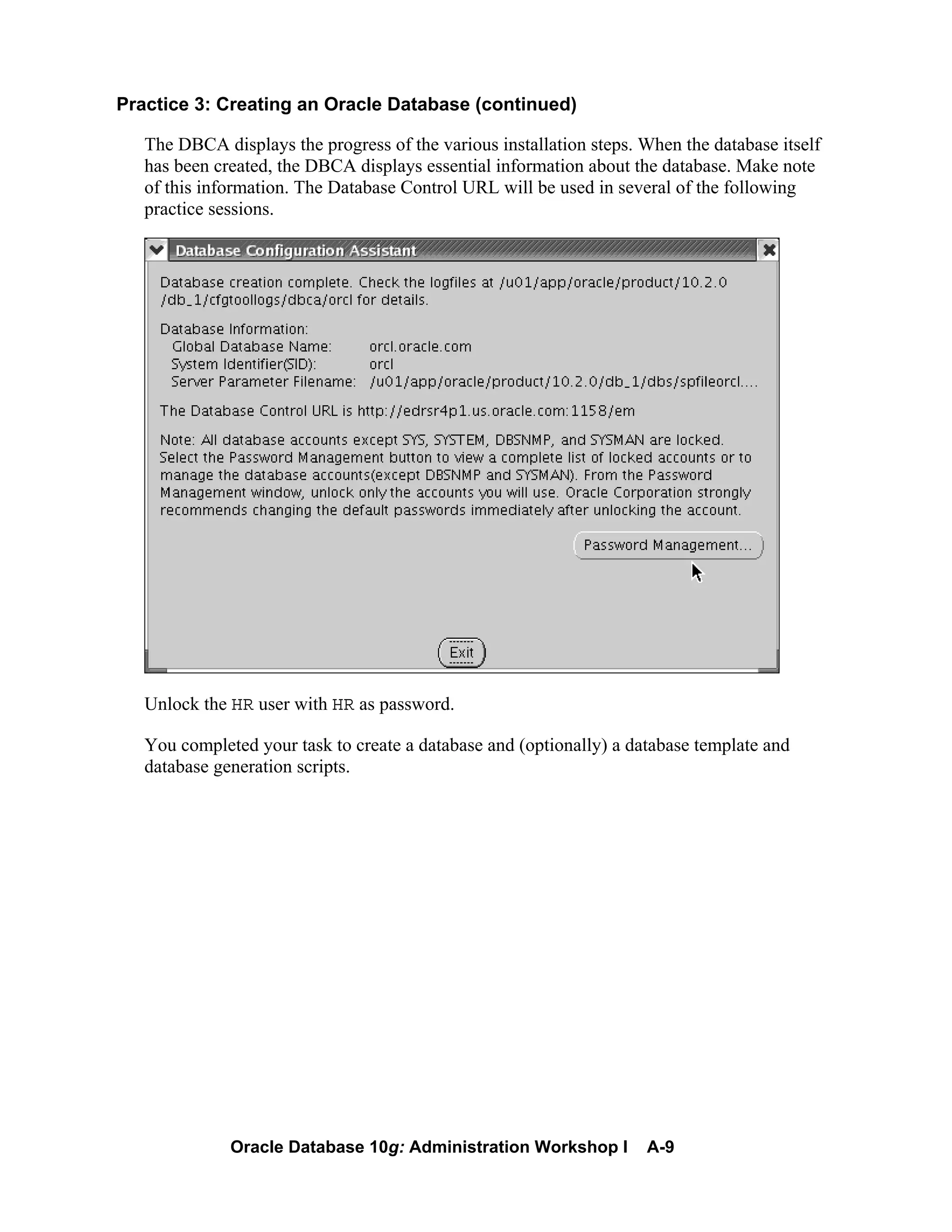 Oracle Database 10g: Administration Workshop I A-9
Practice 3: Creating an Oracle Database (continued)
The DBCA displays the progress of the various installation steps. When the database itself
has been created, the DBCA displays essential information about the database. Make note
of this information. The Database Control URL will be used in several of the following
practice sessions.
Unlock the HR user with HR as password.
You completed your task to create a database and (optionally) a database template and
database generation scripts.
 