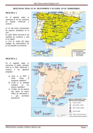 http://clasesconarte.blogspot.com/
PROFESORA: MARÍA TERESA MENA GIL Página 1
PRÁCTICOS TEMA 12: EL TRANSPORTE Y SU PAPEL EN EL TERRITORIO.
PRÁCTICA 1
En el siguiente mapa se
representa la red de carreteras
de España. Obsérvelo y
conteste:
a) ¿A qué zonas corresponden
las mayores densidades de la
red?
b) ¿Qué diseño presenta la red
española de carreteras y cuál
es su origen?
c) Con la ayuda del mapa
explique las características de
la red española de carreteras.
PRÁCTICA 2
En el siguiente mapa se
representa el tráfico portuario
total en el 2006. Obsérvalo y
contesta a las siguientes
preguntas:
a) ¿Qué es el PEIT y
cómo afecta al
transporte marítimo?
b) ¿Cuál es la principal
actividad en los
puertos españoles?
c) ¿Cuáles son los puertos
que tienen un mayor
tráfico de mercancías y
a qué provincias
pertenecen?
 