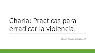 Charla: Practicas para
erradicar la violencia.
EDUC. SILVIA GONZÁLEZ
 