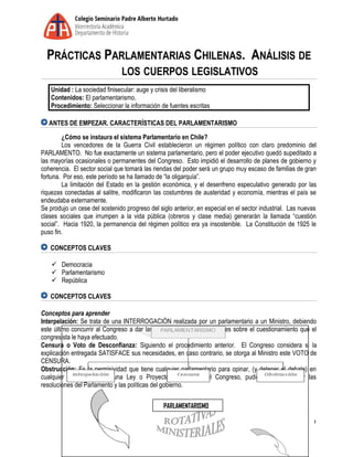 PRÁCTICAS PARLAMENTARIAS CHILENAS. ANÁLISIS DE
LOS CUERPOS LEGISLATIVOS
Unidad : La sociedad finisecular: auge y crisis del liberalismo
Contenidos: El parlamentarismo.
Procedimiento: Seleccionar la información de fuentes escritas
ANTES DE EMPEZAR. CARACTERÍSTICAS DEL PARLAMENTARISMO
¿Cómo se instaura el sistema Parlamentario en Chile?
Los vencedores de la Guerra Civil establecieron un régimen político con claro predominio del
PARLAMENTO. No fue exactamente un sistema parlamentario, pero el poder ejecutivo quedó supeditado a
las mayorías ocasionales o permanentes del Congreso. Esto impidió el desarrollo de planes de gobierno y
coherencia. El sector social que tomará las riendas del poder será un grupo muy escaso de familias de gran
fortuna. Por eso, este período se ha llamado de “la oligarquía”.
La limitación del Estado en la gestión económica, y el desenfreno especulativo generado por las
riquezas conectadas al salitre, modificaron las costumbres de austeridad y economía, mientras el país se
endeudaba externamente.
Se produjo un cese del sostenido progreso del siglo anterior, en especial en el sector industrial. Las nuevas
clases sociales que irrumpen a la vida pública (obreros y clase media) generarán la llamada “cuestión
social”. Hacia 1920, la permanencia del régimen político era ya insostenible. La Constitución de 1925 le
puso fin.
CONCEPTOS CLAVES
 Democracia
 Parlamentarismo
 República
CONCEPTOS CLAVES
Conceptos para aprender
Interpelación: Se trata de una INTERROGACIÓN realizada por un parlamentario a un Ministro, debiendo
este último concurrir al Congreso a dar las EXPLICACIONES pertinentes sobre el cuestionamiento que el
congresista le haya efectuado.
Censura o Voto de Desconfianza: Siguiendo el procedimiento anterior. El Congreso considera si la
explicación entregada SATISFACE sus necesidades, en caso contrario, se otorga al Ministro este VOTO de
CENSURA.
Obstrucción: Es la permisividad que tiene cualquier parlamentario para opinar, (y detener el debate) en
cualquier momento sobre una Ley o Proyecto de esta en el Congreso, pudiendo así demorar las
resoluciones del Parlamento y las políticas del gobierno.
1
PARLAMENTARISMO
 