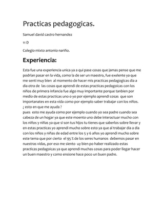 Practicas pedagogicas.<br />Samuel david castro hernandez<br />11 D <br />Colegio mixto antonio nariño.<br />Experiencia:<br />Esta fue una experiencia unica ya a qui pase cosas que jamas pense que me podrian pasar en la vida, como la de ser un maestro, fue exelente ya que me senti muy bien  al momento de hacer mis practicas pedagogicas dia a dia otra de  las cosas que aprendi de estas practicas pedagoicas con los niños de primera infancia fue algo muy importante porque tanbien por medio de estas practicas uno o yo por ejemplo aprendi cosas  que son importanates en esta vida como por ejemplo saber trabajar con los niños.  ¿ esto en que me ayuda ?                                                                                                          pues  esto me ayuda como por ejemplo cuando yo sea padre cuando sea cabeza de un hogar ya que este moento uno debe interactuar mucho con los niños y niñas ya que si son tus hijos tu tienes que saberlos sobre llevar y en estas practicas yo aprendi mucho sobre esto ya que al trabajar dia a dia con los niños y niñas de edad entre los 5 y 6 años yo aprendi mucho sobre este tema que por cierto  el 95 % de los seres humanos  debemos pasar en nuestras vidas, por eso me siento  uy bien po haber realizado estas  practicas pedagoicas ya que aprendi muchas cosas para poder llegar hacer un buen maestro y como ensione hace poco un buen padre.<br />