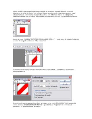 Vamos a crear un texto estilo caramelo como el de mi firma, para ello abrimos un nuevo
documento de 32 x 32 píxeles con el fondo blanco, seguidamente creamos una nueva capa,
seleccionamos la herramienta marco rectangular y con el tamaño fijo de 16 x 16 píxeles
hacemos una selección en medio del cuadrado, lo rellenamos de color rojo y deseleccionamos
Vamos al menú EDICION/TRANSFORMACION LIBRE (CTRL+T) y en la barra de estado, le damos
un valor de sesgado vertical de -45 y aceptamos
Duplicamos esta capa y vamos al menú FILTRO/OTROS/DESPLAZAMIENTO y le damos los
siguientes valores
Seguidamente vamos a seleccionar toda la imagen en el menú SELECCION/TODO y después
vamos al menú EDICION/DEFINIR MOTIVO y guardamos la imagen con el nombre que
queramos. Ya podemos cerrar la imagen.
 