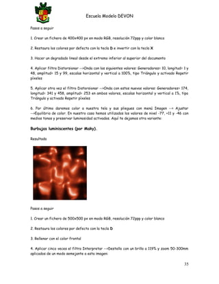 Escuela Modelo DEVON
Pasos a seguir
1. Crear un fichero de 400x400 px en modo RGB, resolución 72ppp y color blanco
2. Restaura los colores por defecto con la tecla D e invertir con la tecla X
3. Hacer un degradado lineal desde el extremo inferior al superior del documento
4. Aplicar filtro Distorsionar -->Onda con los siguientes valores: Generadores= 10, longitud= 1 y
48, amplitud= 15 y 99, escalas horizontal y vertical a 100%, tipo Triángulo y activado Repetir
píxeles
5. Aplicar otra vez el filtro Distorsionar -->Onda con estos nuevos valores: Generadores= 174,
longitud= 341 y 458, amplitud= 253 en ambos valores, escalas horizontal y vertical a 1%, tipo
Triángulo y activado Repetir píxeles
6. Por último daremos color a nuestra tela y sus pliegues con menú Imagen --> Ajustar
-->Equilibrio de color. En nuestro caso hemos utilizados los valores de nivel -77, +11 y -46 con
medios tonos y preservar luminosidad activados. Aquí te dejamos otra variante:
Burbujas luminiscentes (por Maky).
Resultado
Pasos a seguir
1. Crear un fichero de 500x500 px en modo RGB, resolución 72ppp y color blanco
2. Restaura los colores por defecto con la tecla D
3. Rellenar con el color frontal
4. Aplicar cinco veces el filtro Interpretar -->Destello con un brillo a 119% y zoom 50-300mm
aplicados de un modo semejante a esta imagen:
35
 