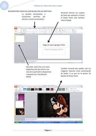 Prácticas de Power Point para 1 grado


RECORDATORIO ANTES DE CONTINUAR CON LAS PRÁCTICAS.
                                                                  Recuerda eliminar los cuadros
               La pestaña Animaciones y
                                                                  de texto que aparecen al iniciar
               transiciones    permiten     dar
                                                                  el Power Point, esto facilitara
               efectos a nuestra presentación
                                                                  más el trabajo




                    Recuerda, para crear una nueva
                                                                  También recuerda que puedes usar tus
                    diapositiva solo das click en una
                    zona de la parte de las diapositivas          imágenes favoritas como presentación
                    y después con el teclado das                  de fondo, si es que no te gustan los
                    ENTER                                         diseños de Power Point




                                              Página 1
 