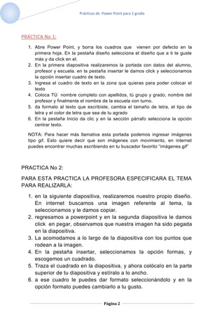 Prácticas de Power Point para 1 grado




PRÁCTICA No 1:
  1. Abre Power Point, y borra los cuadros que vienen por defecto en la
     primera hoja. En la pestaña diseño selecciona el diseño que a ti te guste
     más y da click en el.
  2. En la primera diapositiva realizaremos la portada con datos del alumno,
     profesor y escuela. en la pestaña insertar le damos click y seleccionamos
     la opción insertar cuadro de texto.
  3. Ingresa el cuadro de texto en la zona que quieras para poder colocar el
     texto
  4. Coloca TÚ nombre completo con apellidos, tú grupo y grado, nombre del
     profesor y finalmente el nombre de la escuela con turno.
  5. da formato al texto que escribiste, cambia el tamaño de letra, el tipo de
     letra y el color de letra que sea de tu agrado
  6. En la pestaña Inicio da clic y en la sección párrafo selecciona la opción
     centrar texto.

  NOTA: Para hacer más llamativa esta portada podemos ingresar imágenes
  tipo gif. Esto quiere decir que son imágenes con movimiento, en internet
  puedes encontrar muchas escribiendo en tu buscador favorito “imágenes.gif”



PRACTICA No 2:

PARA ESTA PRACTICA LA PROFESORA ESPECIFICARA EL TEMA
PARA REALIZARLA:

  1. en la siguiente diapositiva, realizaremos nuestro propio diseño.
     En internet buscamos una imagen referente al tema, la
     seleccionamos y le damos copiar.
  2. regresamos a powerpoint y en la segunda diapositiva le damos
     click en pegar, observamos que nuestra imagen ha sido pegada
     en la diapositiva.
  3. La acomodamos a lo largo de la diapositiva con los puntos que
     rodean a la imagen.
  4. En la pestaña insertar, seleccionamos la opción formas, y
     escogemos un cuadrado.
  5. Traza el cuadrado en la diapositiva, y ahora colócalo en la parte
     superior de tu diapositiva y estíralo a lo ancho.
  6. a ese cuadro le puedes dar formato seleccionándolo y en la
     opción formato puedes cambiarlo a tu gusto.


                                      Página 2
 