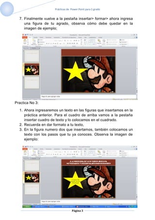 Prácticas de Power Point para 1 grado


  7. Finalmente vuelve a la pestaña insertar> formar> ahora ingresa
     una figura de tu agrado, observa cómo debe quedar en la
     imagen de ejemplo;




Practica No 3:

  1. Ahora ingresaremos un texto en las figuras que insertamos en la
     práctica anterior. Para el cuadro de arriba vamos a la pestaña
     insertar cuadro de texto y lo colocamos en el cuadrado.
  2. Recuerda en dar formato a tu texto,
  3. En la figura numero dos que insertamos, también colocamos un
     texto con los pasos que tu ya conoces. Observa la imagen de
     ejemplo:




                                   Página 3
 