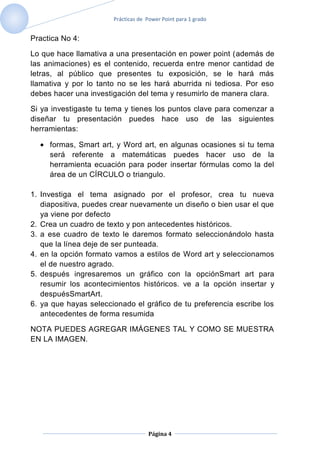 Prácticas de Power Point para 1 grado


Practica No 4:

Lo que hace llamativa a una presentación en power point (además de
las animaciones) es el contenido, recuerda entre menor cantidad de
letras, al público que presentes tu exposición, se le hará más
llamativa y por lo tanto no se les hará aburrida ni tediosa. Por eso
debes hacer una investigación del tema y resumirlo de manera clara.

Si ya investigaste tu tema y tienes los puntos clave para comenzar a
diseñar tu presentación puedes hace uso de las siguientes
herramientas:

     formas, Smart art, y Word art, en algunas ocasiones si tu tema
     será referente a matemáticas puedes hacer uso de la
     herramienta ecuación para poder insertar fórmulas como la del
     área de un CÍRCULO o triangulo.

1. Investiga el tema asignado por el profesor, crea tu nueva
   diapositiva, puedes crear nuevamente un diseño o bien usar el que
   ya viene por defecto
2. Crea un cuadro de texto y pon antecedentes históricos.
3. a ese cuadro de texto le daremos formato seleccionándolo hasta
   que la línea deje de ser punteada.
4. en la opción formato vamos a estilos de Word art y seleccionamos
   el de nuestro agrado.
5. después ingresaremos un gráfico con la opciónSmart art para
   resumir los acontecimientos históricos. ve a la opción insertar y
   despuésSmartArt.
6. ya que hayas seleccionado el gráfico de tu preferencia escribe los
   antecedentes de forma resumida

NOTA PUEDES AGREGAR IMÁGENES TAL Y COMO SE MUESTRA
EN LA IMAGEN.




                                    Página 4
 