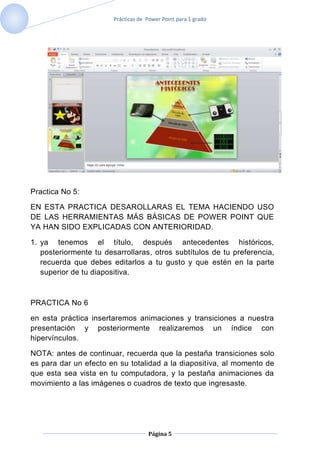 Prácticas de Power Point para 1 grado




Practica No 5:

EN ESTA PRACTICA DESAROLLARAS EL TEMA HACIENDO USO
DE LAS HERRAMIENTAS MÁS BÁSICAS DE POWER POINT QUE
YA HAN SIDO EXPLICADAS CON ANTERIORIDAD.

1. ya tenemos el título, después antecedentes históricos,
   posteriormente tu desarrollaras, otros subtítulos de tu preferencia,
   recuerda que debes editarlos a tu gusto y que estén en la parte
   superior de tu diapositiva.



PRACTICA No 6

en esta práctica insertaremos animaciones y transiciones a nuestra
presentación y posteriormente realizaremos un índice con
hipervínculos.

NOTA: antes de continuar, recuerda que la pestaña transiciones solo
es para dar un efecto en su totalidad a la diapositiva, al momento de
que esta sea vista en tu computadora, y la pestaña animaciones da
movimiento a las imágenes o cuadros de texto que ingresaste.




                                     Página 5
 