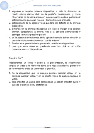 Prácticas de Power Point para 1 grado


1. vayamos a nuestra primera diapositiva, a esta le daremos un
   bonito efecto dando click en la pestaña transiciones, y como
   observaras en la barra aparecen los efectos los cuáles podemos ir
   seleccionando para que nuestra diapositiva sea animada.
2. selecciona la de tu agrado y esa quedara por defecto en tu primera
   diapositiva.
3. si tienes en tu primera diapositiva un texto o imagen que quieras
   animar, seleccionas tu objeto, vas a la pestaña animaciones y
   escoges la más agradable para ti.
4. en la pestaña animaciones en la opción intervalo damos click en la
   pestaña inicio y seleccionamos “con la anterior”
5. Realiza este procedimiento para cada una de tus diapositivas
6. para que veas como va quedando solo das click en el botón
   presentación con diapositivas.



Practica No 7:

Insertaremos un video y audio a tu presentación, te recomiendo
tengas un video a la mano del tema que haya asignado tu profesor y
se lo muestres antes de comenzar la práctica.

1. En la diapositiva que tú quieras puedes insertar video, en la
   pestaña insertar, video y en la opción video de archivo buscas el
   video.
2. para insertar un audio solo seleccionas la opción insertar audio y
   buscas el archivo de tu preferencia




                                    Página 6
 