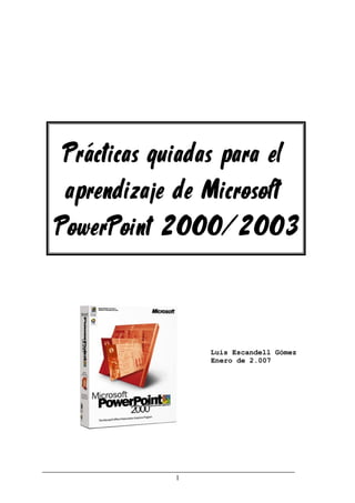 1
Prácticas guiadas para el
aprendizaje de Microsoft
PowerPoint 2000/2003
Luis Escandell Gómez
Enero de 2.007
 