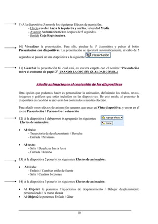 10
9) A la diapositiva 5 ponerle los siguientes Efectos de transición:
- Efecto revelar hacia la izquierda y arriba, velocidad Media.
- Avanzar Automáticamente después de 5 segundos.
- Sonido Caja Registradora.
10) Visualizar la presentación. Para ello, pinchar la 1ª diapositiva y pulsar el botón
Presentación con diapositivas. La presentación se ejecutará automáticamente, al cabo de 5
segundos se pasará de una diapositiva a la siguiente.
11) Guardar la presentación tal cual está, en vuestra carpeta con el nombre ‘Presentación
sobre el consumo de papel 3’ (USANDO LA OPCIÓN GUARDAR COMO...)
Añadir animaciones al contenido de las diapositivas
Otra opción que podemos hacer es personalizar la animación, definiendo los títulos, textos,
imágenes y gráficos que están incluidos en las diapositivas. De este modo, al presentar la
diapositiva en cuestión se moverán los contenidos a nuestra elección.
Para añadir estos efectos de animación tenemos que estar en Vista diapositiva, y entrar en el
menú Presentación / Personalizar animación
12) A la diapositiva 1 deberemos ir agregando los siguientes
Efectos de animación:
• Al título:
- Trayectoria de desplazamiento / Derecha
- Entrada / Persianas
• Al texto:
- Salir / Desplazar hacia fuera
- Entrada / Rombo
13) A la diapositiva 2 ponerle los siguientes Efectos de animación:
• Al título:
- Énfasis / Cambiar estilo de fuente
- Salir / Cuadros bicolores
14) A la diapositiva 3 ponerle los siguientes Efectos de animación:
• Al Objeto1 le ponemos Trayectorias de desplazamiento / Dibujar desplazamiento
personalizado / A mano alzada
• Al Objeto2 le ponemos Énfasis / Girar
 