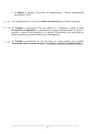 11
• Al Objeto3 le ponemos Trayectorias de desplazamiento / Dibujar desplazamiento
personalizado / Curva
15) A las diapositivas 4 y 5 ponerle los Efectos de animación que consideréis oportunos:
16) Visualizar la presentación. Para ello, pinchar la 1ª diapositiva y pulsar el botón
Presentación con diapositivas. La presentación se ejecutará automáticamente, al cabo de 5
segundos se pasará de una diapositiva a la siguiente. Posteriormente irán apareciendo los
efectos de animación que hemos definido para cada diapositiva.
17) Guardar la presentación tal cual está ahora, en vuestra carpeta, con el nombre
‘Presentación sobre el consumo de papel 4’ (USANDO LA OPCIÓN GUARDAR COMO...)
 