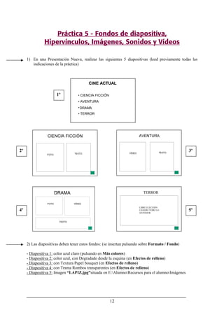 12
Práctica 5 - Fondos de diapositiva,
Hipervínculos, Imágenes, Sonidos y Vídeos
1) En una Presentación Nueva, realizar las siguientes 5 diapositivas (leed previamente todas las
indicaciones de la práctica)
2) Las diapositivas deben tener estos fondos: (se insertan pulsando sobre Formato / Fondo)
- Diapositiva 1: color azul claro (pulsando en Más colores)
- Diapositiva 2: color azul, con Degradado desde la esquina (en Efectos de relleno)
- Diapositiva 3: con Textura Papel bouquet (en Efectos de relleno)
- Diapositiva 4: con Trama Rombos transparentes (en Efectos de relleno)
- Diapositiva 5: Imagen “LAPIZ.jpg”situada en E:AlumnoRecursos para el alumnoImágenes
CINE ACTUAL
• CIENCIA FICCIÓN
• AVENTURA
•DRAMA
• TERROR
AVENTURA
VÍDEO TEXTO
DRAMA
FOTO VÍDEO
TEXTO
TERROR
LIBRE ELECCIÓN
USANDO TODO LO
ANTERIOR
CIENCIA FICCIÓN
FOTO TEXTO
1º
2º 3º
4º 5º
 