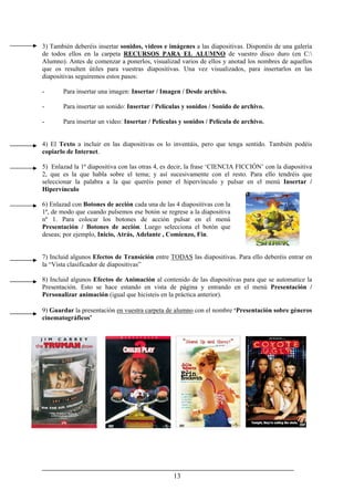 13
3) También deberéis insertar sonidos, videos e imágenes a las diapositivas. Disponéis de una galería
de todos ellos en la carpeta RECURSOS PARA EL ALUMNO de vuestro disco duro (en C:
Alumno). Antes de comenzar a ponerlos, visualizad varios de ellos y anotad los nombres de aquellos
que os resulten útiles para vuestras diapositivas. Una vez visualizados, para insertarlos en las
diapositivas seguiremos estos pasos:
- Para insertar una imagen: Insertar / Imagen / Desde archivo.
- Para insertar un sonido: Insertar / Películas y sonidos / Sonido de archivo.
- Para insertar un video: Insertar / Películas y sonidos / Película de archivo.
4) El Texto a incluir en las diapositivas os lo inventáis, pero que tenga sentido. También podéis
copiarlo de Internet.
5) Enlazad la 1ª diapositiva con las otras 4, es decir, la frase ‘CIENCIA FICCIÓN’ con la diapositiva
2, que es la que habla sobre el tema; y así sucesivamente con el resto. Para ello tendréis que
seleccionar la palabra a la que queréis poner el hipervínculo y pulsar en el menú Insertar /
Hipervínculo
6) Enlazad con Botones de acción cada una de las 4 diapositivas con la
1ª, de modo que cuando pulsemos ese botón se regrese a la diapositiva
nº 1. Para colocar los botones de acción pulsar en el menú
Presentación / Botones de acción. Luego selecciona el botón que
deseas; por ejemplo, Inicio, Atrás, Adelante , Comienzo, Fin.
7) Incluid algunos Efectos de Transición entre TODAS las diapositivas. Para ello deberéis entrar en
la “Vista clasificador de diapositivas”
8) Incluid algunos Efectos de Animación al contenido de las diapositivas para que se automatice la
Presentación. Esto se hace estando en vista de página y entrando en el menú Presentación /
Personalizar animación (igual que hicisteis en la práctica anterior).
9) Guardar la presentación en vuestra carpeta de alumno con el nombre ‘Presentación sobre géneros
cinematográficos’
 