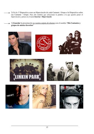 15
2) En la 1ª Diapositiva crear un Hipervínculo de cada Cantante / Grupo a la Diapositiva sobre
ese Cantante / Grupo. Para ello tendréis que seleccionar la palabra a la que queréis poner el
hipervínculo y pulsar en el menú Insertar / Hipervínculo
3) Guardar la presentación en vuestra carpeta de alumno con el nombre ‘Mis Cantantes y
grupos de música favoritos’
 