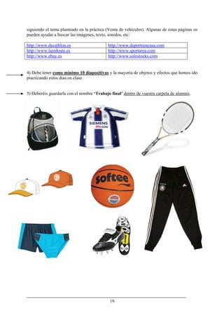 19
siguiendo el tema planteado en la práctica (Venta de vehículos). Algunas de estas páginas os
pueden ayudar a buscar las imágenes, texto, sonidos, etc:
http://www.decathlon.es http://www.deporteencasa.com
http://www.laredoute.es http://www.sportarea.com
http://www.ebay.es http://www.solostocks.com
4) Debe tener como mínimo 10 diapositivas y la mayoría de objetos y efectos que hemos ido
practicando estos días en clase.
5) Deberéis guardarla con el nombre ‘Trabajo final’ dentro de vuestra carpeta de alumno.
 