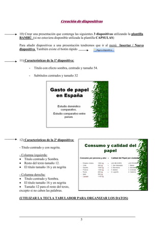 5
Creación de diapositivas
10) Crear una presentación que contenga las siguientes 3 diapositivas utilizando la plantilla
BAMBÚ (si no estuviera disponible utilizada la plantilla CAPSULAS)
Para añadir diapositivas a una presentación tendremos que ir al menú Insertar / Nueva
diapositiva. También existe el botón rápido
11) Características de la 1ª diapositiva:
- Título con efecto sombra, centrado y tamaño 54.
- Subtítulos centrados y tamaño 32
12) Características de la 2ª diapositiva:
- Título centrado y con negrita.
- Columna izquierda:
• Título centrado y Sombra.
• Resto del texto tamaño 12.
• El título tamaño 16 y en negrita
- Columna derecha:
• Título centrado y Sombra.
• El título tamaño 16 y en negrita
• Tamaño 12 para el resto del texto,
excepto si no caben las palabras.
(UTILIZAR LA TECLA TABULADOR PARA ORGANIZAR LOS DATOS)
 