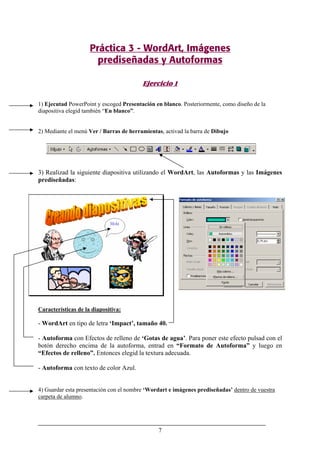 7
Práctica 3 - WordArt, Imágenes
prediseñadas y Autoformas
Ejercicio 1
1) Ejecutad PowerPoint y escoged Presentación en blanco. Posteriormente, como diseño de la
diapositiva elegid también “En blanco”.
2) Mediante el menú Ver / Barras de herramientas, activad la barra de Dibujo
3) Realizad la siguiente diapositiva utilizando el WordArt, las Autoformas y las Imágenes
prediseñadas:
Características de la diapositiva:
- WordArt en tipo de letra ‘Impact’, tamaño 40.
- Autoforma con Efectos de relleno de ‘Gotas de agua’. Para poner este efecto pulsad con el
botón derecho encima de la autoforma, entrad en “Formato de Autoforma” y luego en
“Efectos de relleno”. Entonces elegid la textura adecuada.
- Autoforma con texto de color Azul.
4) Guardar esta presentación con el nombre ‘Wordart e imágenes prediseñadas’ dentro de vuestra
carpeta de alumno.
 