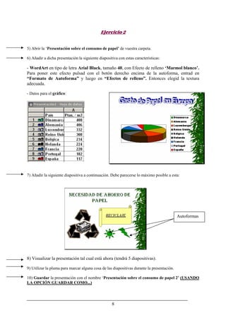 8
Ejercicio 2
5) Abrir la ‘Presentación sobre el consumo de papel’ de vuestra carpeta.
6) Añadir a dicha presentación la siguiente diapositiva con estas características:
- WordArt en tipo de letra Arial Black, tamaño 40, con Efecto de relleno ‘Marmol blanco’.
Para poner este efecto pulsad con el botón derecho encima de la autoforma, entrad en
“Formato de Autoforma” y luego en “Efectos de relleno”. Entonces elegid la textura
adecuada.
- Datos para el gráfico:
7) Añadir la siguiente diapositiva a continuación. Debe parecerse lo máximo posible a esta:
8) Visualizar la presentación tal cual está ahora (tendrá 5 diapositivas).
9) Utilizar la pluma para marcar alguna cosa de las diapositivas durante la presentación.
10) Guardar la presentación con el nombre ‘Presentación sobre el consumo de papel 2’ (USANDO
LA OPCIÓN GUARDAR COMO...)
Autoformas
 