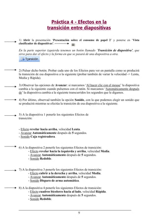 9
Práctica 4 - Efectos en la
transición entre diapositivas
1) Abrir la presentación ‘Presentación sobre el consumo de papel 2’ y ponerse en ‘Vista
clasificador de diapositivas’.
En la parte superior izquierda tenemos un botón llamado ‘Transición de diapositiva’, que
sirve para dar el efecto y la forma en que se pasará de una diapositiva a otra.
2) Pulsar dicho botón. Probar cada uno de los Efectos para ver en pantalla como se producirá
la transición de esa diapositiva a la siguiente (probar también de variar la velocidad -> Lenta,
Media y Rápida).
3) Observar las opciones de Avanzar: si marcamos ‘Al hacer clic con el mouse’ la diapositiva
cambia a la siguiente cuando pulsemos con el ratón. Si marcamos ‘Automáticamente después
de’ la diapositiva cambia a la siguiente transcurridos los segundos que le digamos.
4) Por último, observad también la opción Sonido, con la que podemos elegir un sonido que
se producirá mientras se efectúa la transición de esa diapositiva a la siguiente.
5) A la diapositiva 1 ponerle los siguientes Efectos de
transición:
- Efecto revelar hacia arriba, velocidad Lenta.
- Avanzar Automáticamente después de 5 segundos.
- Sonido Caja registradora.
6) A la diapositiva 2 ponerle los siguientes Efectos de transición:
- Efecto revelar hacia la izquierda y arriba, velocidad Media.
- Avanzar Automáticamente después de 5 segundos.
- Sonido Redoble.
7) A la diapositiva 3 ponerle los siguientes Efectos de transición:
- Efecto cubrir a la derecha y arriba, velocidad Media.
- Avanzar Automáticamente después de 5 segundos.
- Sonido Disparo de arma automática.
8) A la diapositiva 4 ponerle los siguientes Efectos de transición:
- Efecto cuadros bicolores hacia al lado, velocidad Rápida.
- Avanzar Automáticamente después de 5 segundos.
- Sonido Redoble.
 