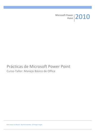  
                                                                       Microsoft	
  Power	
  
                                                                                     Point	
     2010	
  




Prácticas	
  de	
  Microsoft	
  Power	
  Point	
  
Curso-­‐Taller:	
  Manejo	
  Básico	
  de	
  Office	
  
	
  	
  	
  	
  	
  	
  




U n i v e r s i d a d 	
   A u t ó n o m a 	
   C h a p i n g o 	
  
 