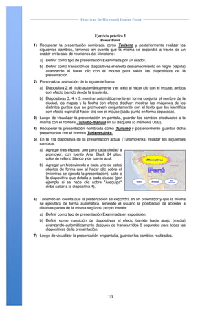                                                                                           	
  
                                        Practicas	
  de	
  Microsoft	
  Power	
  Point	
  
	
                                                                                           	
  

                Ejercicio Práctico 05 Power Point 2007
                                           Ejercicio práctico 5
                                              Power Point
       1) Recuperar la presentación nombrada como Turismo y posteriormente realizar los
          siguientes cambios, teniendo en cuenta que la misma se expondrá a través de un
          orador en la sala de reuniones del Ministerio:
           a) Definir como tipo de presentación Examinada por un orador.
           b) Definir como transición de diapositivas el efecto desvanecimiento en negro (rápida)
              avanzando al hacer clic con el mouse para todas las diapositivas de la
              presentación.
       2) Personalizar animación de la siguiente forma:
           a) Diapositiva 2: el título automáticamente y el texto al hacer clic con el mouse, ambos
              con efecto barrido desde la izquierda.
           b) Diapositivas 3, 4 y 5: mostrar automáticamente en forma conjunta el nombre de la
              ciudad, los mapas y la flecha con efecto disolver; mostrar las imágenes de los
              distintos puntos que se promueven conjuntamente con el texto que los identifica
              con efecto espiral al hacer clic con el mouse (cada punto en forma separada).
       3) Luego de visualizar la presentación en pantalla, guardar los cambios efectuados a la
          misma con el nombre Turismo-manual en su disquete (o memoria USB).
       4) Recuperar la presentación nombrada como Turismo y posteriormente guardar dicha
          presentación con el nombre Turismo-links.
       5) En la 1ra diapositiva de la presentación actual (Turismo-links) realizar los siguientes
          cambios:
           a) Agregar tres elipses, uno para cada ciudad a
              promover, con fuente Arial Black 24 ptos,
              color de relleno blanco y de fuente azul.
           b) Agregar un hipervínculo a cada uno de estos
              objetos de forma que al hacer clic sobre él
              (mientras se ejecuta la presentación), salte a
              la diapositiva que detalla a cada ciudad (por
              ejemplo si se hace clic sobre "Arequipa"
              debe saltar a la diapositiva 4).


       6) Teniendo en cuenta que la presentación se expondrá en un ordenador y que la misma
          se ejecutará de forma automática, teniendo el usuario la posibilidad de acceder a
          distintas partes de la misma según su propio interés:
           a) Definir como tipo de presentación Examinada en exposición.
           b) Definir como transición de diapositivas el efecto barrido hacia abajo (media)
              avanzando automáticamente después de transcurridos 5 segundos para todas las
              diapositivas de la presentación.
       7) Luego de visualizar la presentación en pantalla, guardar los cambios realizados.




       Centro de Capacitación e Investigación en Informática CECINFO UTEA                           By JSequeiros




	
                                                            10	
  
 