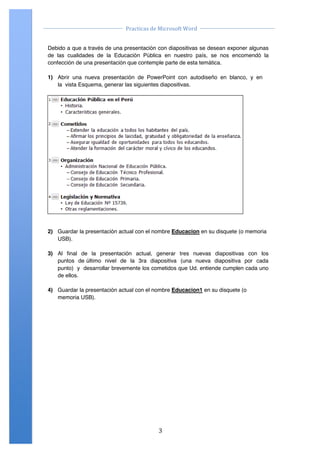                                                                                     	
  
                                            Practicas	
  de	
  Microsoft	
  Word	
  
	
                                                                                     	
  

       Debido a que a través de una presentación con diapositivas se desean exponer algunas
       de las cualidades de la Educación Pública en nuestro país, se nos encomendó la
       confección de una presentación que contemple parte de esta temática.

       1) Abrir una nueva presentación de PowerPoint con autodiseño en blanco, y en
          la vista Esquema, generar las siguientes diapositivas.




       2) Guardar la presentación actual con el nombre Educacion en su disquete (o memoria
          USB).

       3) Al final de la presentación actual, generar tres nuevas diapositivas con los
          puntos de último nivel de la 3ra diapositiva (una nueva diapositiva por cada
          punto) y desarrollar brevemente los cometidos que Ud. entiende cumplen cada uno
          de ellos.

       4) Guardar la presentación actual con el nombre Educacion1 en su disquete (o
          memoria USB).




       Centro de Capacitación e Investigación en Informática CECINFO UTEA                     By JSequeiros


	
                                                            3	
  
 