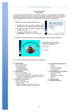                                                                                                	
  
                                           Practicas	
  de	
  Microsoft	
  Power	
  Point	
  
	
                                                                                                	
  

                    Ejercicio Práctico 03Point 3 Point 2007
                                               Power
                                   Ejercicio práctico
                                      Power
       La Unión Mundial para la Naturaleza desea mostrar a través de una presentación con diapositivas
       de PowerPoint, la situación en la que se encuentra actualmente la naturaleza del planeta y el futuro de
       determinadas especies de animales que corren peligro de extinción.En todos los casos se debe respetar el
       tamaño y disposición de los objetos así como las proporciones establecidas en cada diapositiva.


        1) Establecer el siguiente patrón de diapositivas.

           a) El estilo del título del patrón presenta fuente
              Tahoma 40 ptos en negritas y color verde azulado.
           b) El estilo del texto del patrón presenta fuente
              Tahoma y color azul.
           c) La imagen corresponde al archivo
              atardecer.jpg la que tiene 2,5cm de ancho.


        2) Generar una primera diapositiva a modo de presentación, con los siguientes elementos.


                                                                            Efecto especial de texto en fuente Arial
                                                                            Black 70ptos, color de relleno verde y
                                                                            contorno color azul de 3pto

                                                                            Fondo celeste


                                                                            Mariposa.jpg




                                                                !"

        3) En la vista Esquema, generar las siguientes diapositivas.




       Centro de Capacitación e Investigación en Informática CECINFO UTEA                                        By JSequeiros




	
                                                                6	
  
 